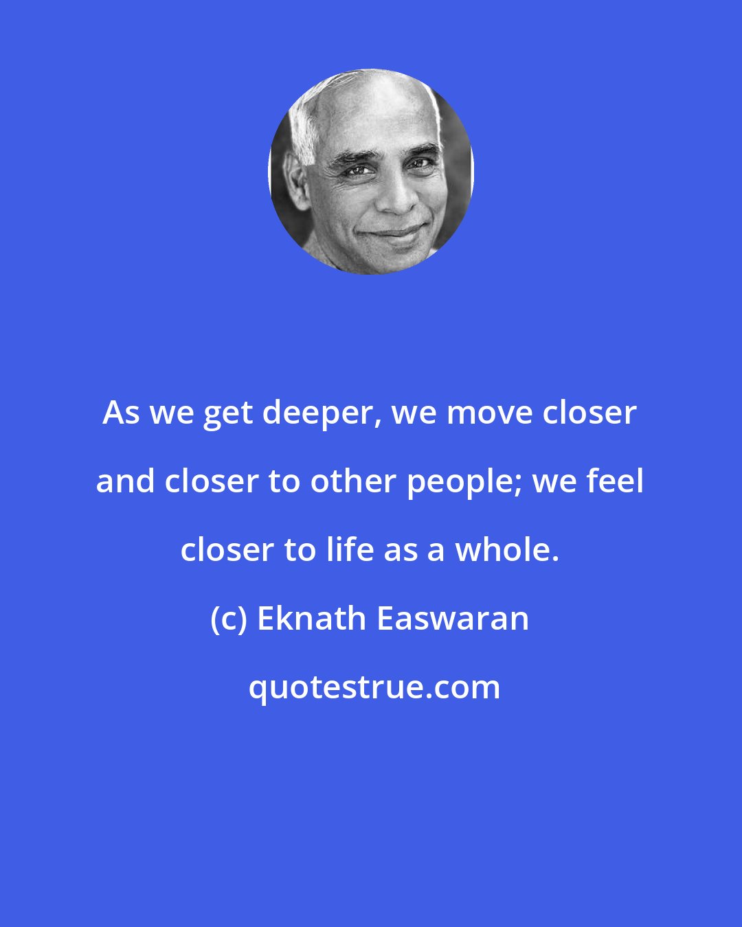 Eknath Easwaran: As we get deeper, we move closer and closer to other people; we feel closer to life as a whole.