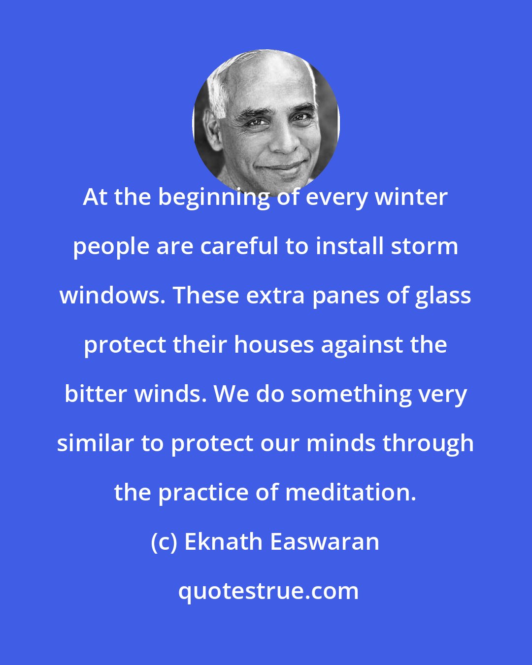 Eknath Easwaran: At the beginning of every winter people are careful to install storm windows. These extra panes of glass protect their houses against the bitter winds. We do something very similar to protect our minds through the practice of meditation.