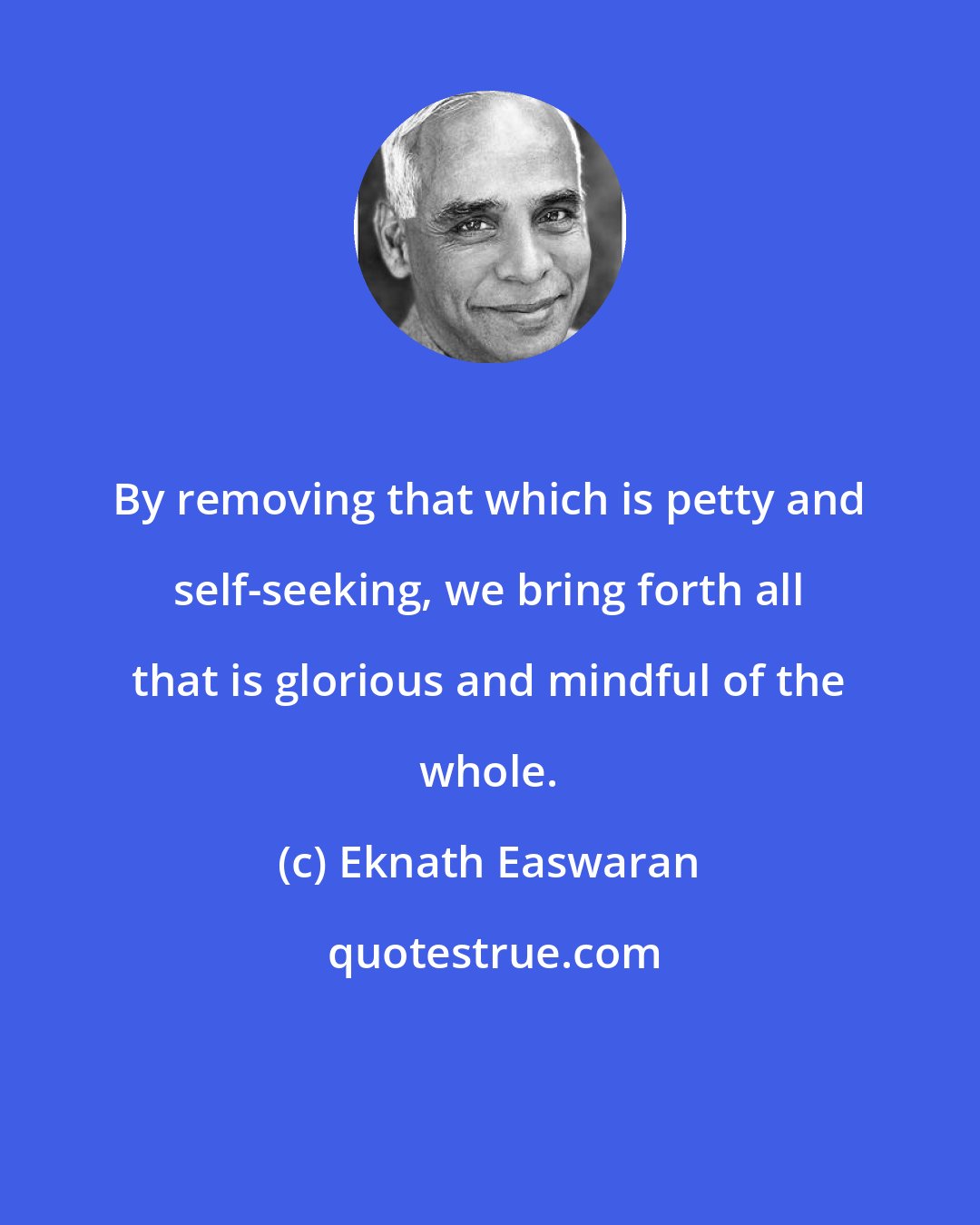 Eknath Easwaran: By removing that which is petty and self-seeking, we bring forth all that is glorious and mindful of the whole.