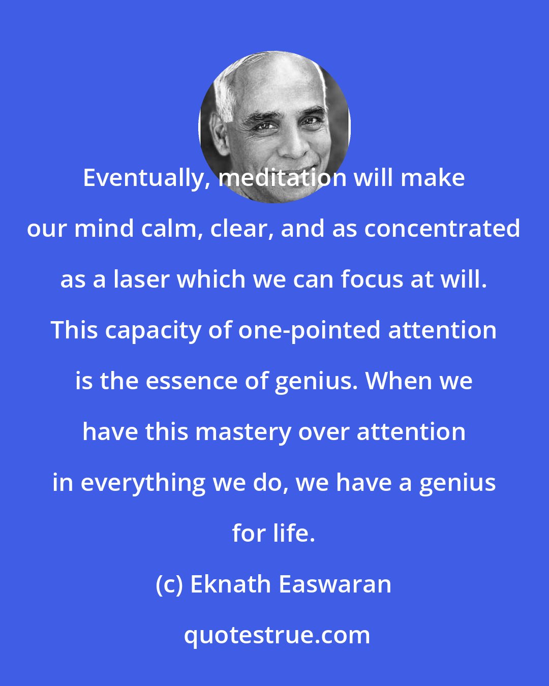 Eknath Easwaran: Eventually, meditation will make our mind calm, clear, and as concentrated as a laser which we can focus at will. This capacity of one-pointed attention is the essence of genius. When we have this mastery over attention in everything we do, we have a genius for life.