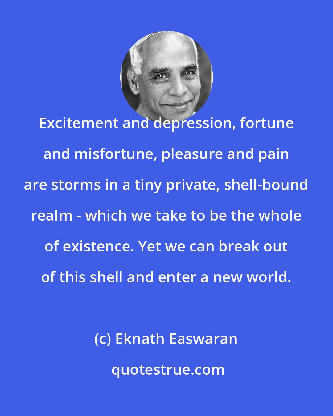 Eknath Easwaran: Excitement and depression, fortune and misfortune, pleasure and pain are storms in a tiny private, shell-bound realm - which we take to be the whole of existence. Yet we can break out of this shell and enter a new world.