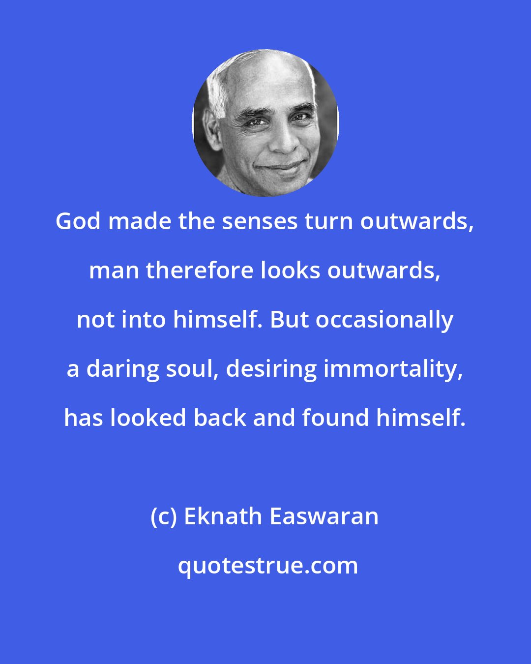 Eknath Easwaran: God made the senses turn outwards, man therefore looks outwards, not into himself. But occasionally a daring soul, desiring immortality, has looked back and found himself.