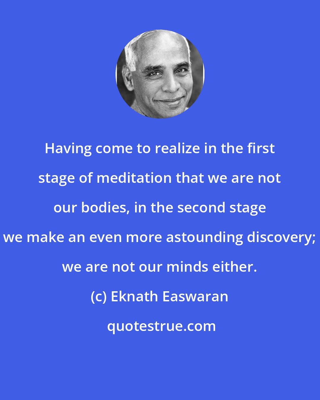 Eknath Easwaran: Having come to realize in the first stage of meditation that we are not our bodies, in the second stage we make an even more astounding discovery; we are not our minds either.