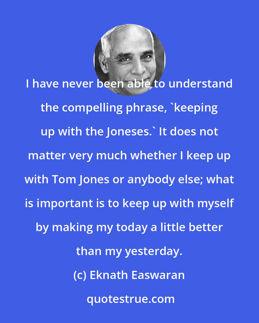 Eknath Easwaran: I have never been able to understand the compelling phrase, 'keeping up with the Joneses.' It does not matter very much whether I keep up with Tom Jones or anybody else; what is important is to keep up with myself by making my today a little better than my yesterday.