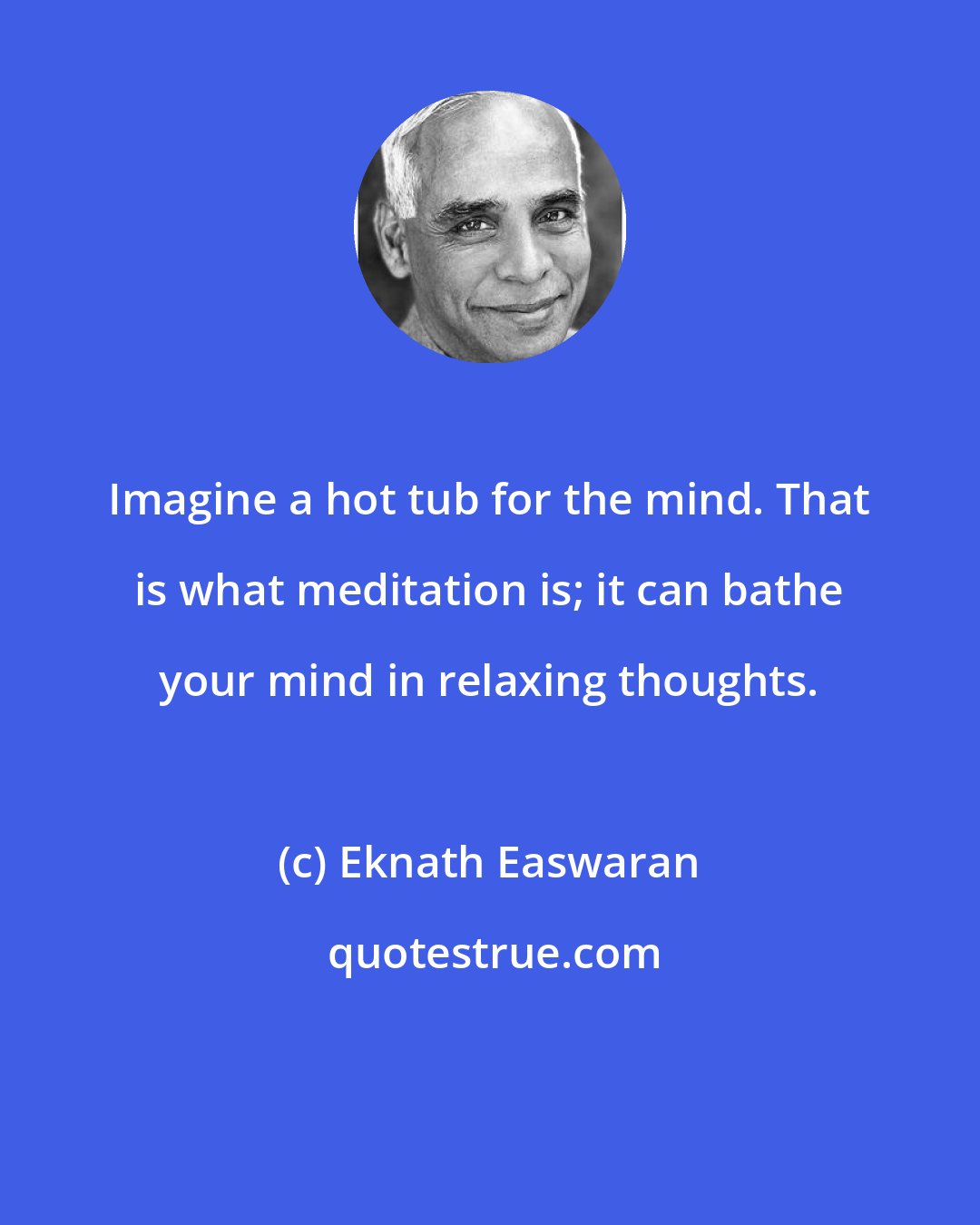 Eknath Easwaran: Imagine a hot tub for the mind. That is what meditation is; it can bathe your mind in relaxing thoughts.