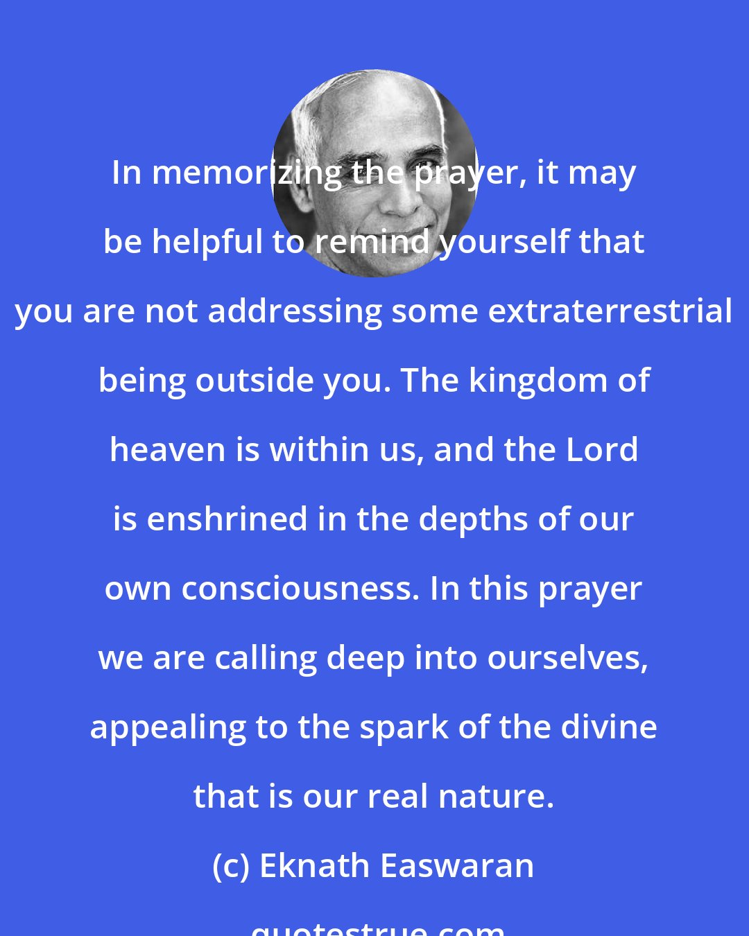 Eknath Easwaran: In memorizing the prayer, it may be helpful to remind yourself that you are not addressing some extraterrestrial being outside you. The kingdom of heaven is within us, and the Lord is enshrined in the depths of our own consciousness. In this prayer we are calling deep into ourselves, appealing to the spark of the divine that is our real nature.