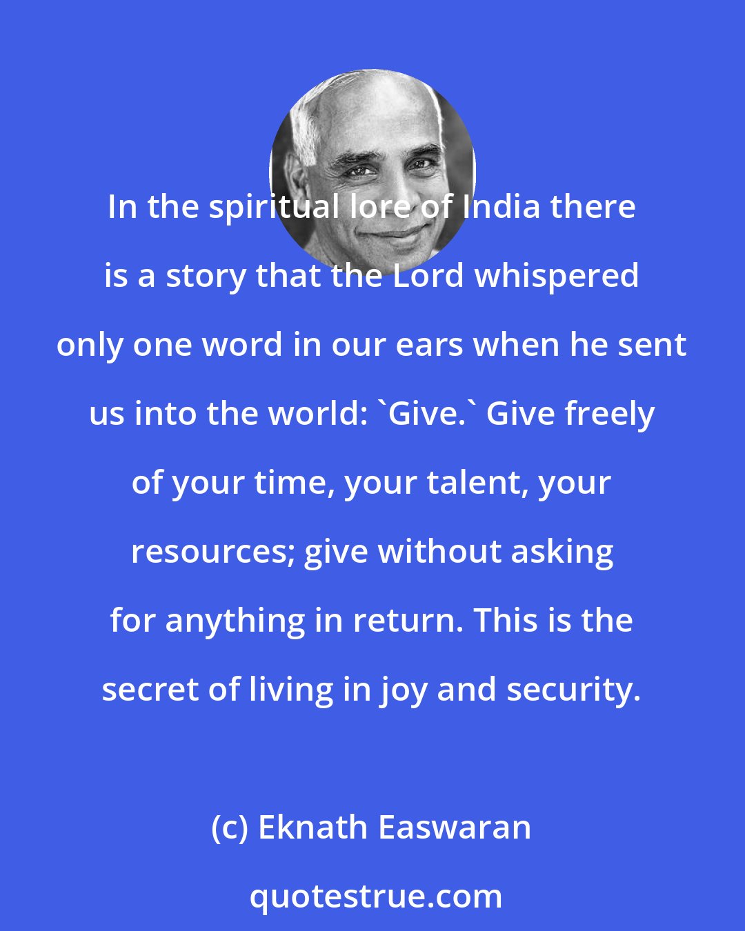 Eknath Easwaran: In the spiritual lore of India there is a story that the Lord whispered only one word in our ears when he sent us into the world: 'Give.' Give freely of your time, your talent, your resources; give without asking for anything in return. This is the secret of living in joy and security.