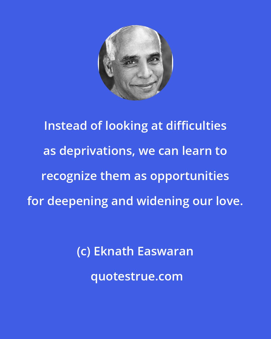 Eknath Easwaran: Instead of looking at difficulties as deprivations, we can learn to recognize them as opportunities for deepening and widening our love.