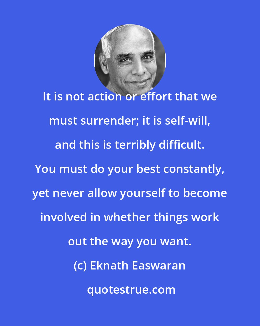 Eknath Easwaran: It is not action or effort that we must surrender; it is self-will, and this is terribly difficult. You must do your best constantly, yet never allow yourself to become involved in whether things work out the way you want.