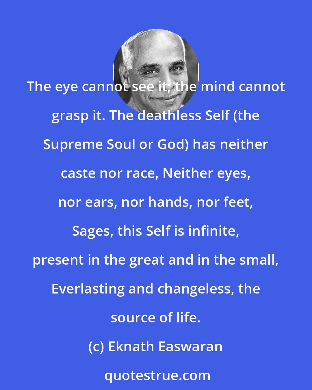 Eknath Easwaran: The eye cannot see it; the mind cannot grasp it. The deathless Self (the Supreme Soul or God) has neither caste nor race, Neither eyes, nor ears, nor hands, nor feet, Sages, this Self is infinite, present in the great and in the small, Everlasting and changeless, the source of life.