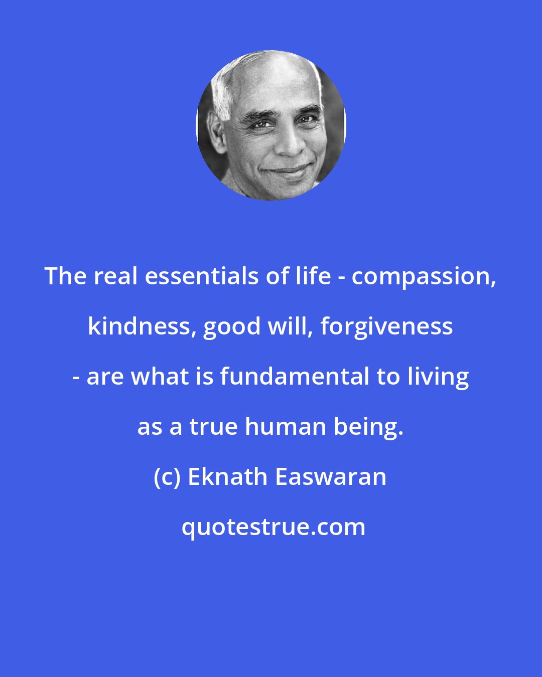 Eknath Easwaran: The real essentials of life - compassion, kindness, good will, forgiveness - are what is fundamental to living as a true human being.