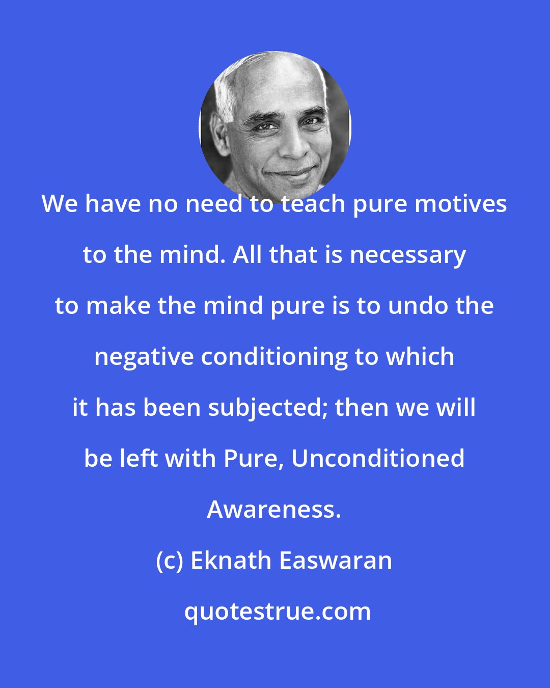 Eknath Easwaran: We have no need to teach pure motives to the mind. All that is necessary to make the mind pure is to undo the negative conditioning to which it has been subjected; then we will be left with Pure, Unconditioned Awareness.