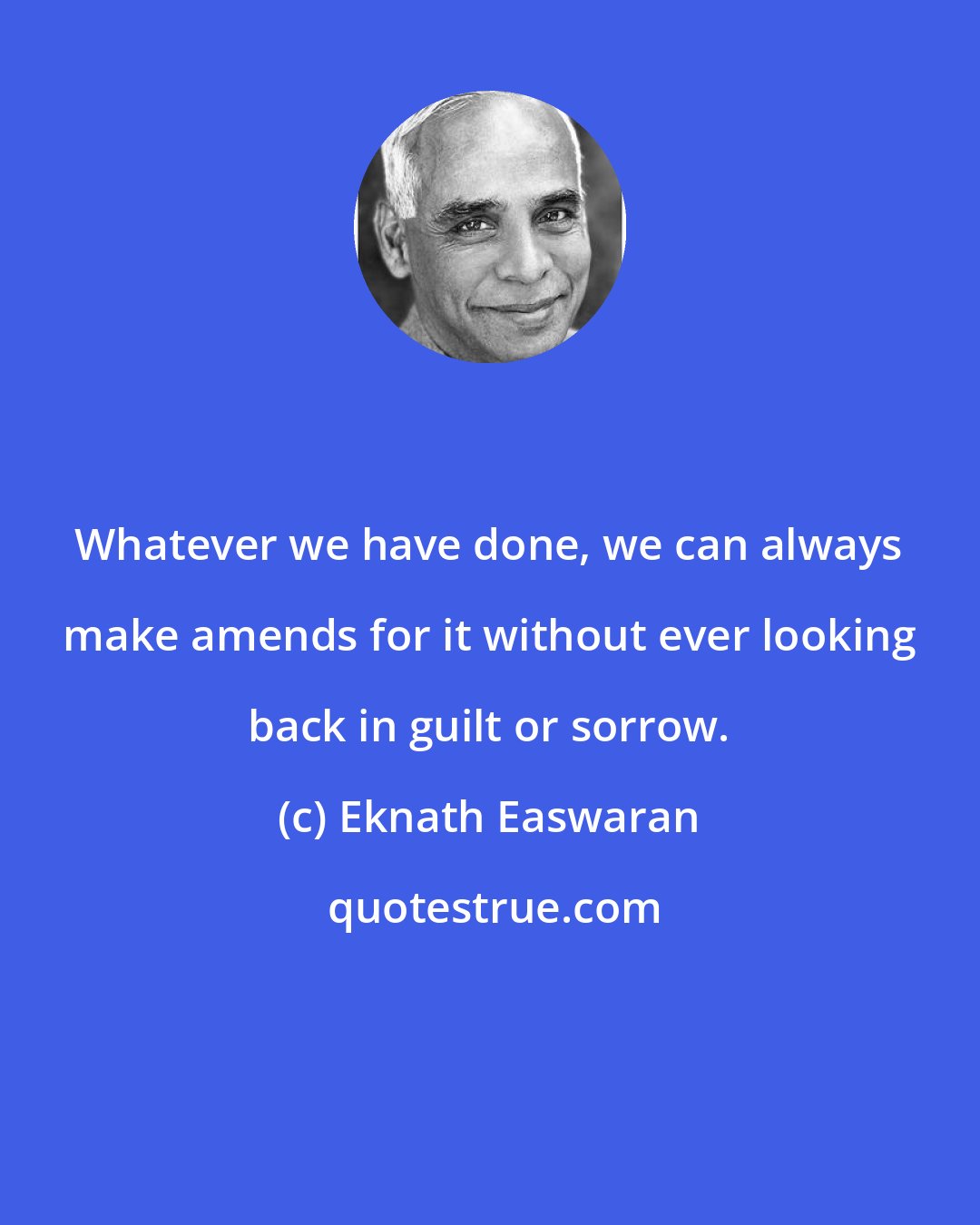 Eknath Easwaran: Whatever we have done, we can always make amends for it without ever looking back in guilt or sorrow.