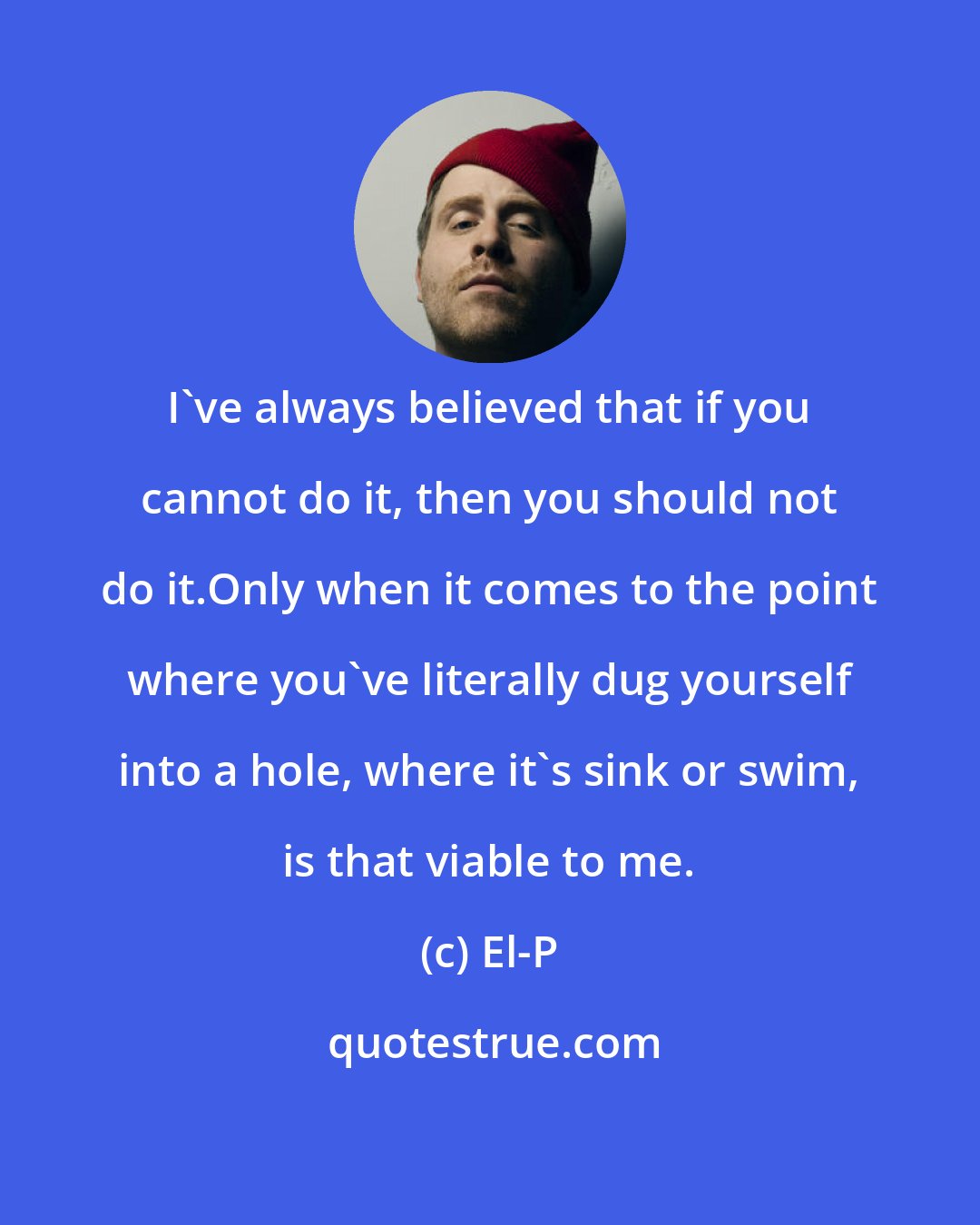 El-P: I've always believed that if you cannot do it, then you should not do it.Only when it comes to the point where you've literally dug yourself into a hole, where it's sink or swim, is that viable to me.