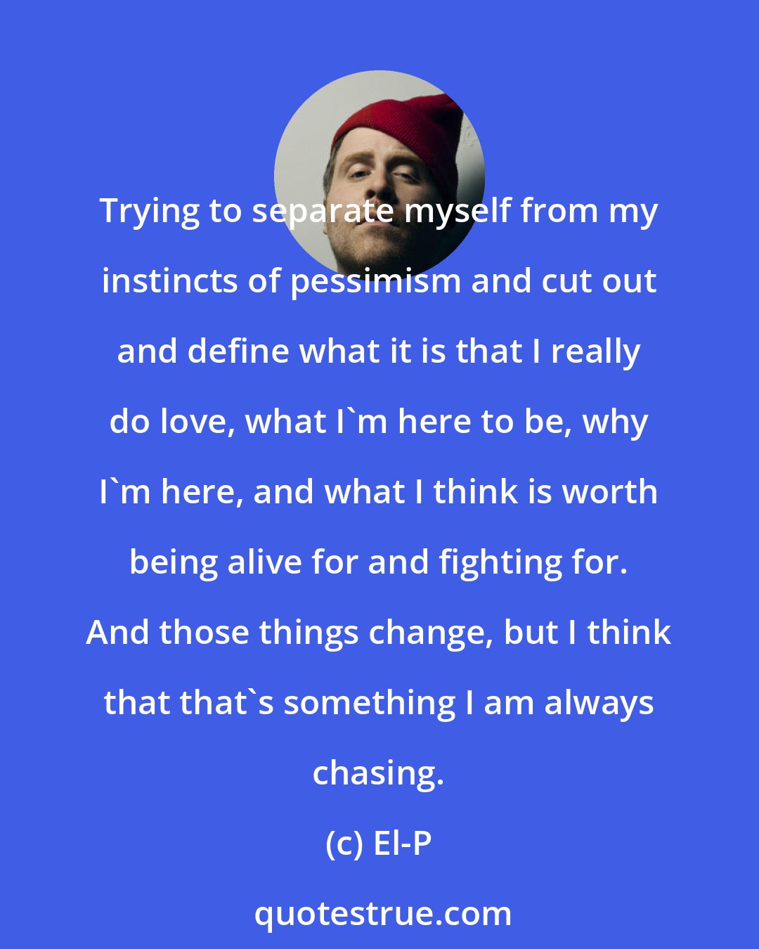 El-P: Trying to separate myself from my instincts of pessimism and cut out and define what it is that I really do love, what I'm here to be, why I'm here, and what I think is worth being alive for and fighting for. And those things change, but I think that that's something I am always chasing.
