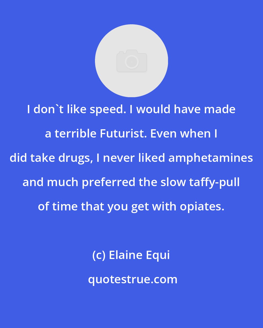 Elaine Equi: I don't like speed. I would have made a terrible Futurist. Even when I did take drugs, I never liked amphetamines and much preferred the slow taffy-pull of time that you get with opiates.