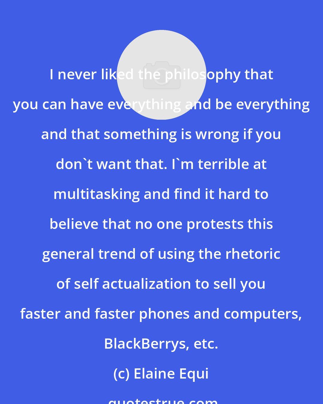 Elaine Equi: I never liked the philosophy that you can have everything and be everything and that something is wrong if you don't want that. I'm terrible at multitasking and find it hard to believe that no one protests this general trend of using the rhetoric of self actualization to sell you faster and faster phones and computers, BlackBerrys, etc.