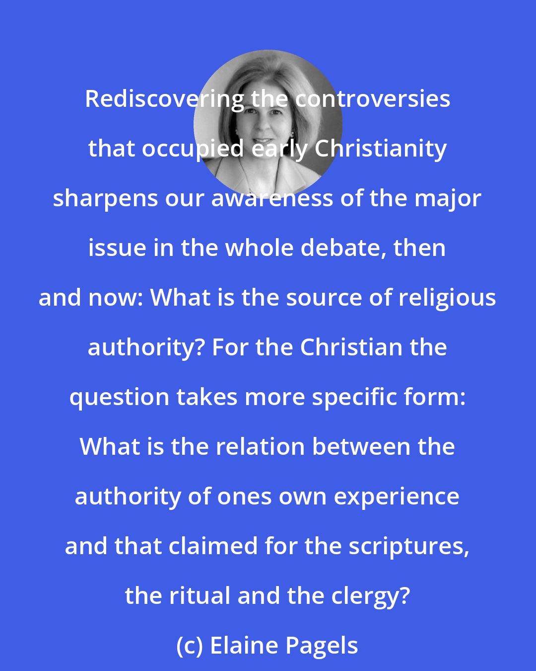 Elaine Pagels: Rediscovering the controversies that occupied early Christianity sharpens our awareness of the major issue in the whole debate, then and now: What is the source of religious authority? For the Christian the question takes more specific form: What is the relation between the authority of ones own experience and that claimed for the scriptures, the ritual and the clergy?