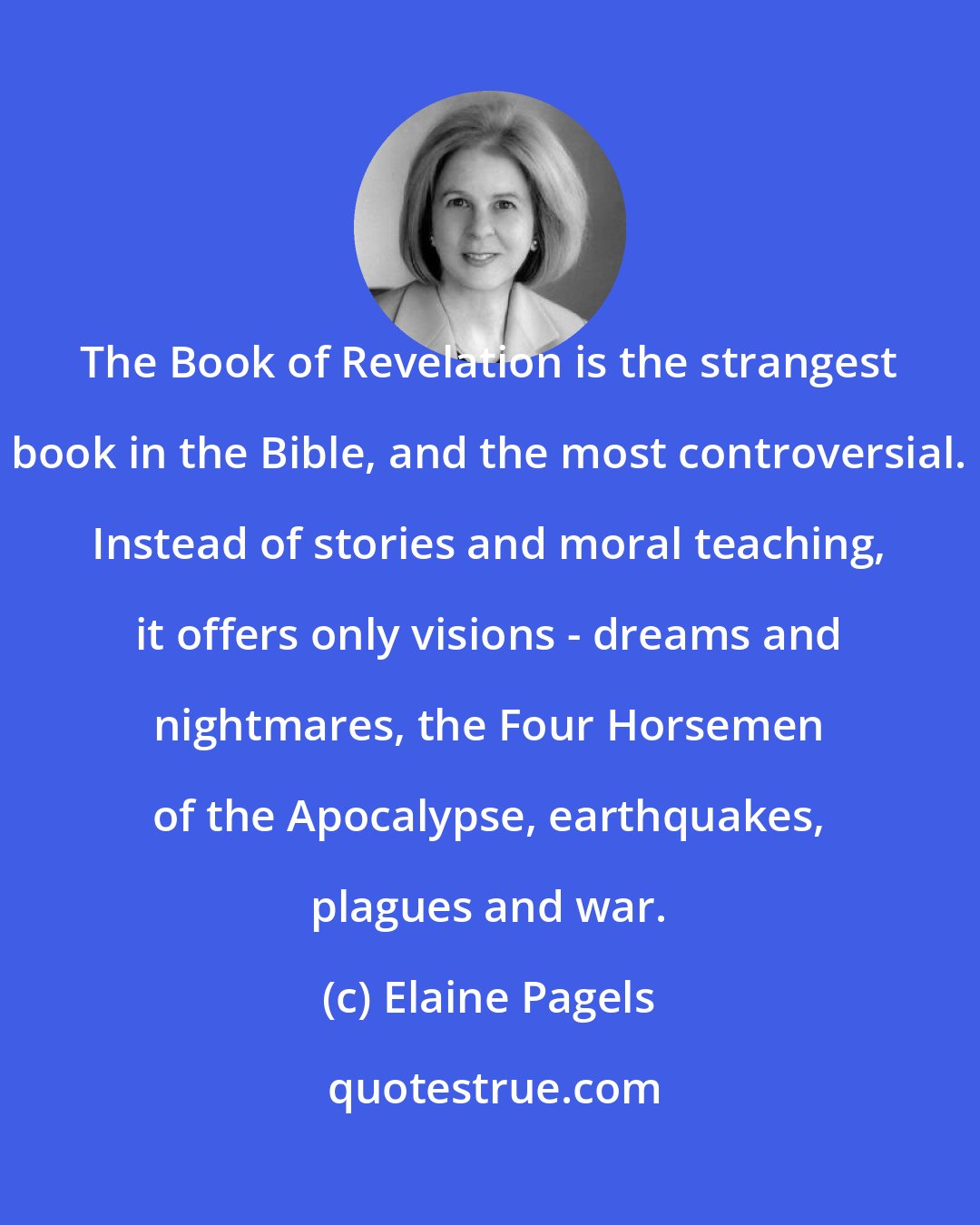 Elaine Pagels: The Book of Revelation is the strangest book in the Bible, and the most controversial. Instead of stories and moral teaching, it offers only visions - dreams and nightmares, the Four Horsemen of the Apocalypse, earthquakes, plagues and war.