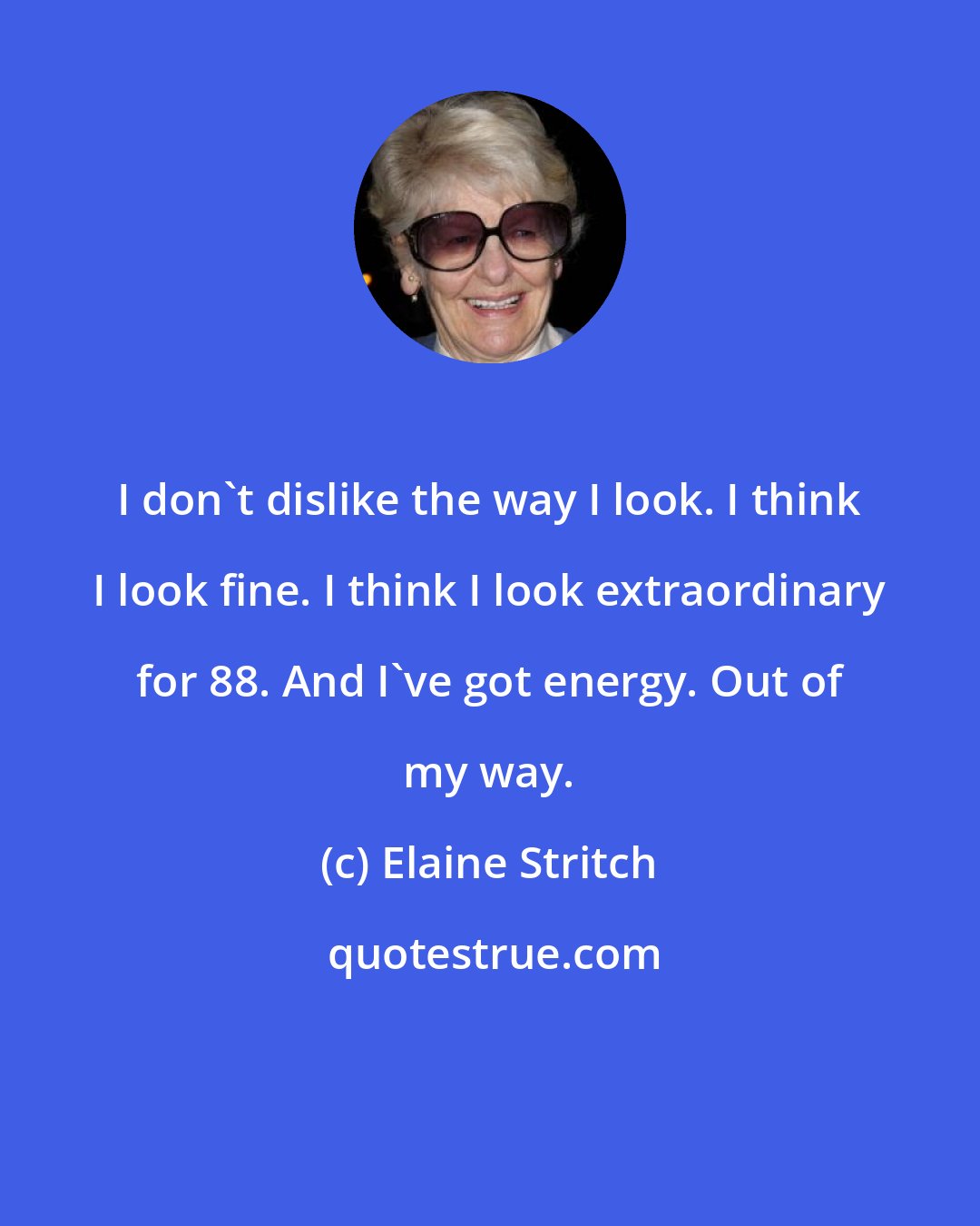 Elaine Stritch: I don't dislike the way I look. I think I look fine. I think I look extraordinary for 88. And I've got energy. Out of my way.