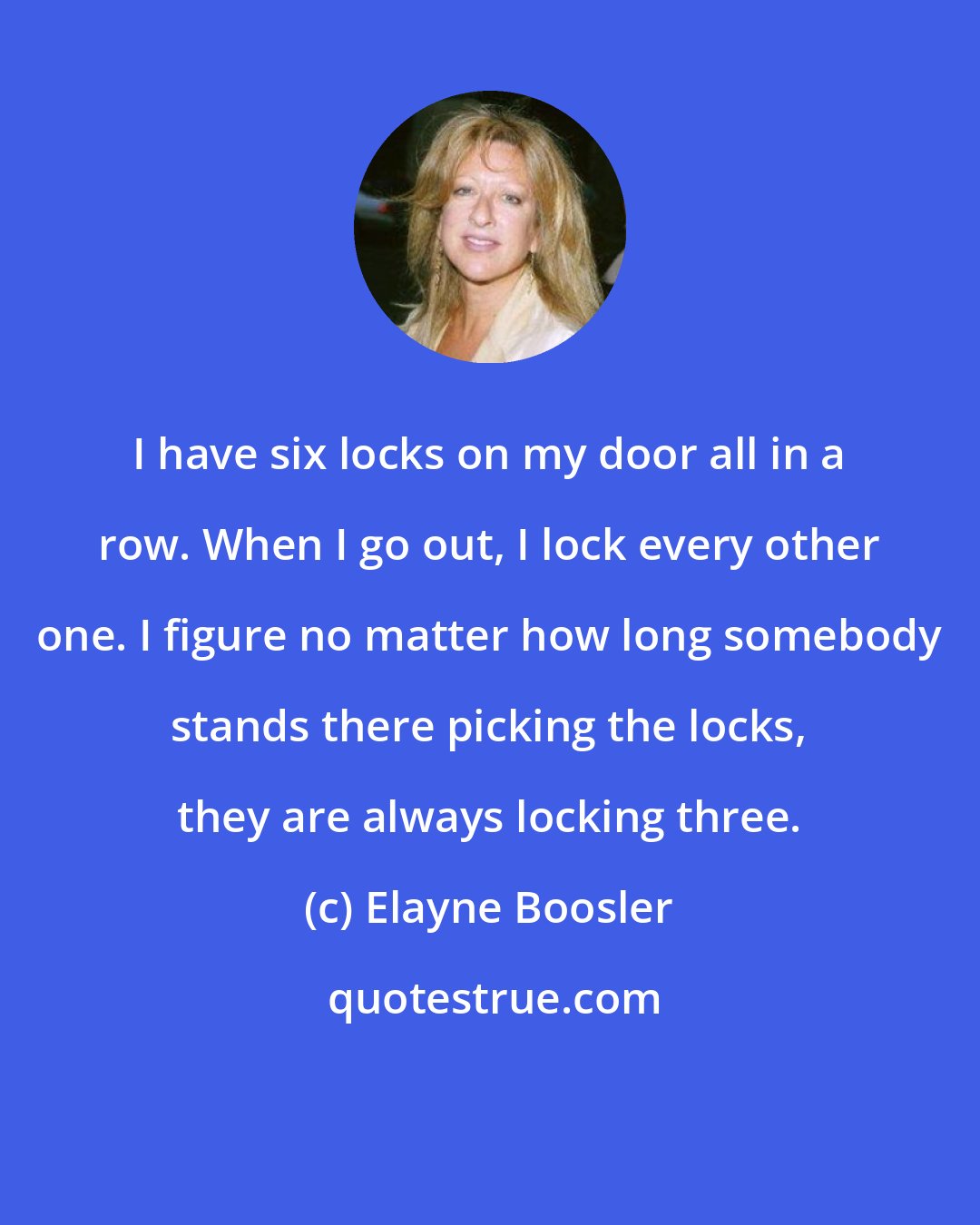 Elayne Boosler: I have six locks on my door all in a row. When I go out, I lock every other one. I figure no matter how long somebody stands there picking the locks, they are always locking three.