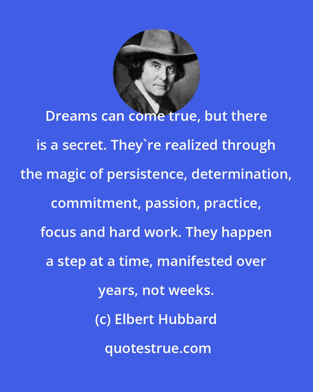 Elbert Hubbard: Dreams can come true, but there is a secret. They're realized through the magic of persistence, determination, commitment, passion, practice, focus and hard work. They happen a step at a time, manifested over years, not weeks.