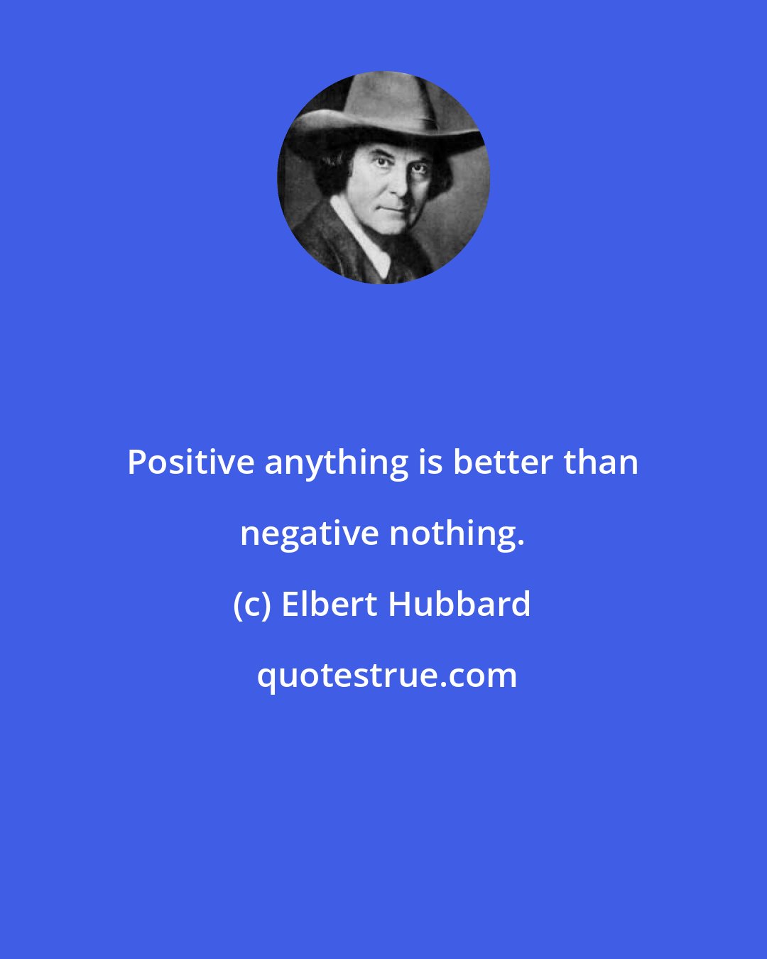 Elbert Hubbard: Positive anything is better than negative nothing.