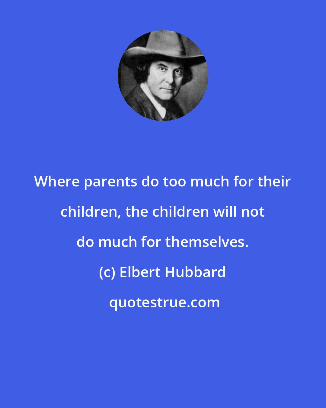 Elbert Hubbard: Where parents do too much for their children, the children will not do much for themselves.