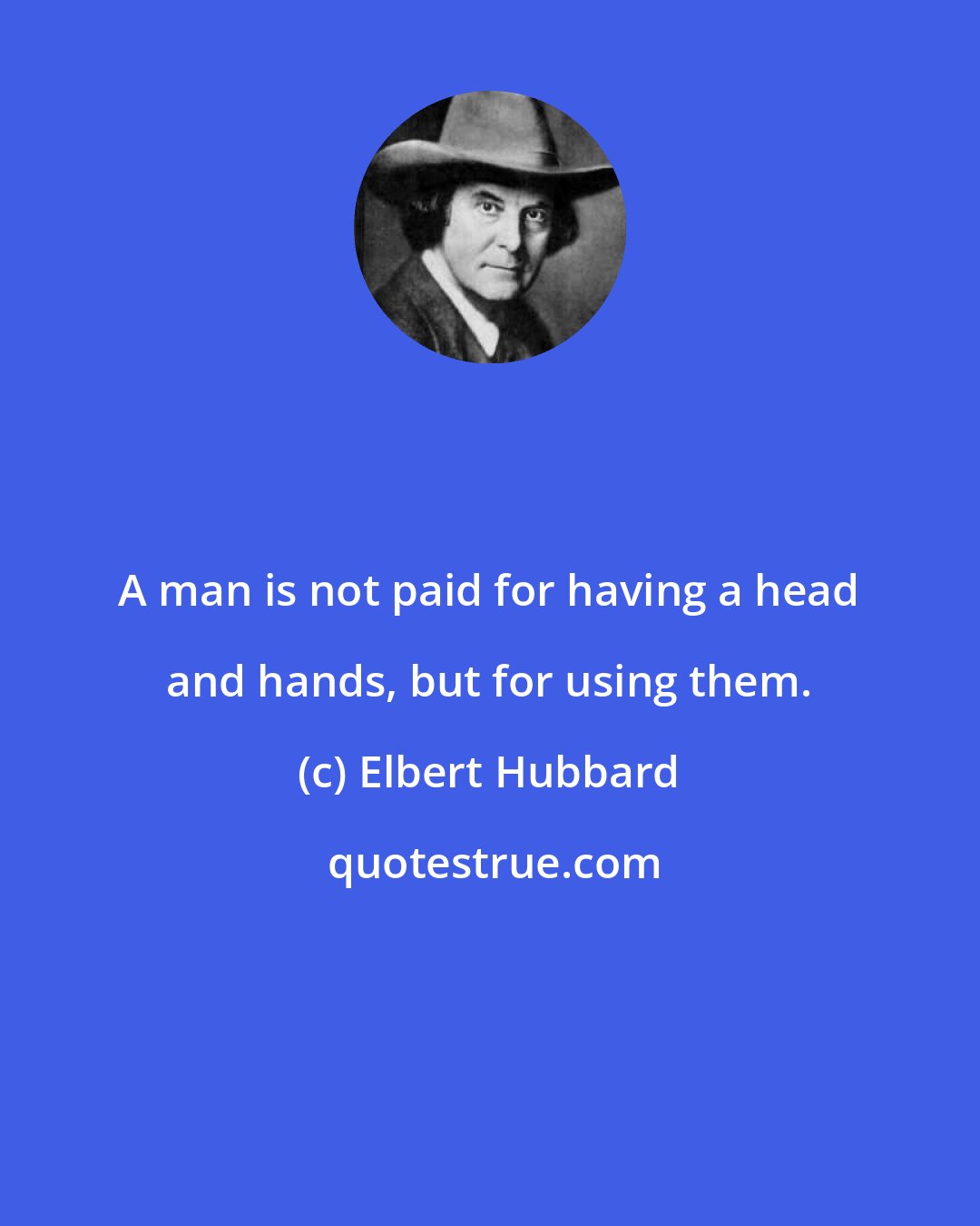Elbert Hubbard: A man is not paid for having a head and hands, but for using them.