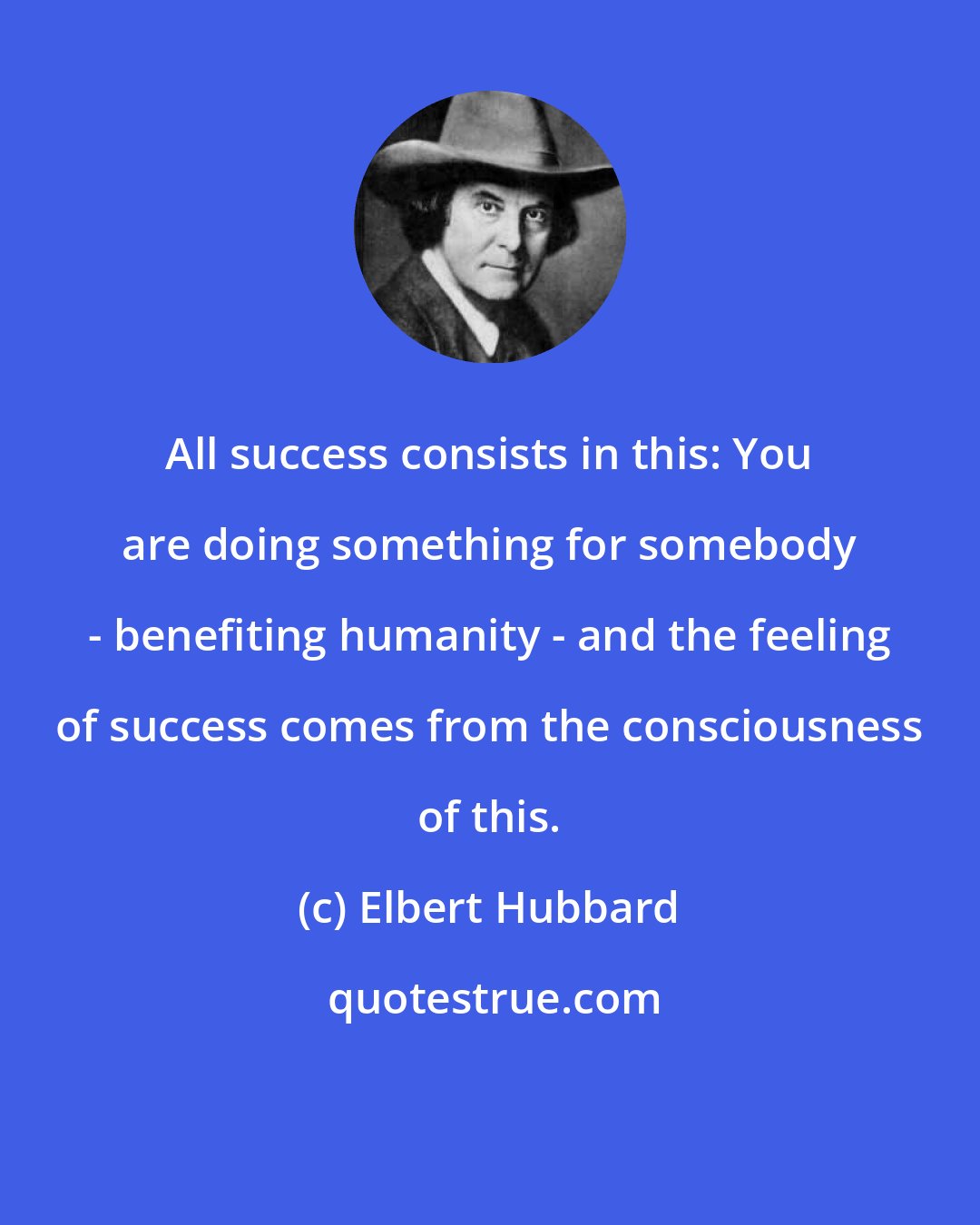 Elbert Hubbard: All success consists in this: You are doing something for somebody - benefiting humanity - and the feeling of success comes from the consciousness of this.