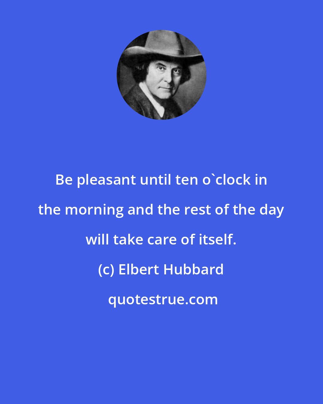 Elbert Hubbard: Be pleasant until ten o'clock in the morning and the rest of the day will take care of itself.