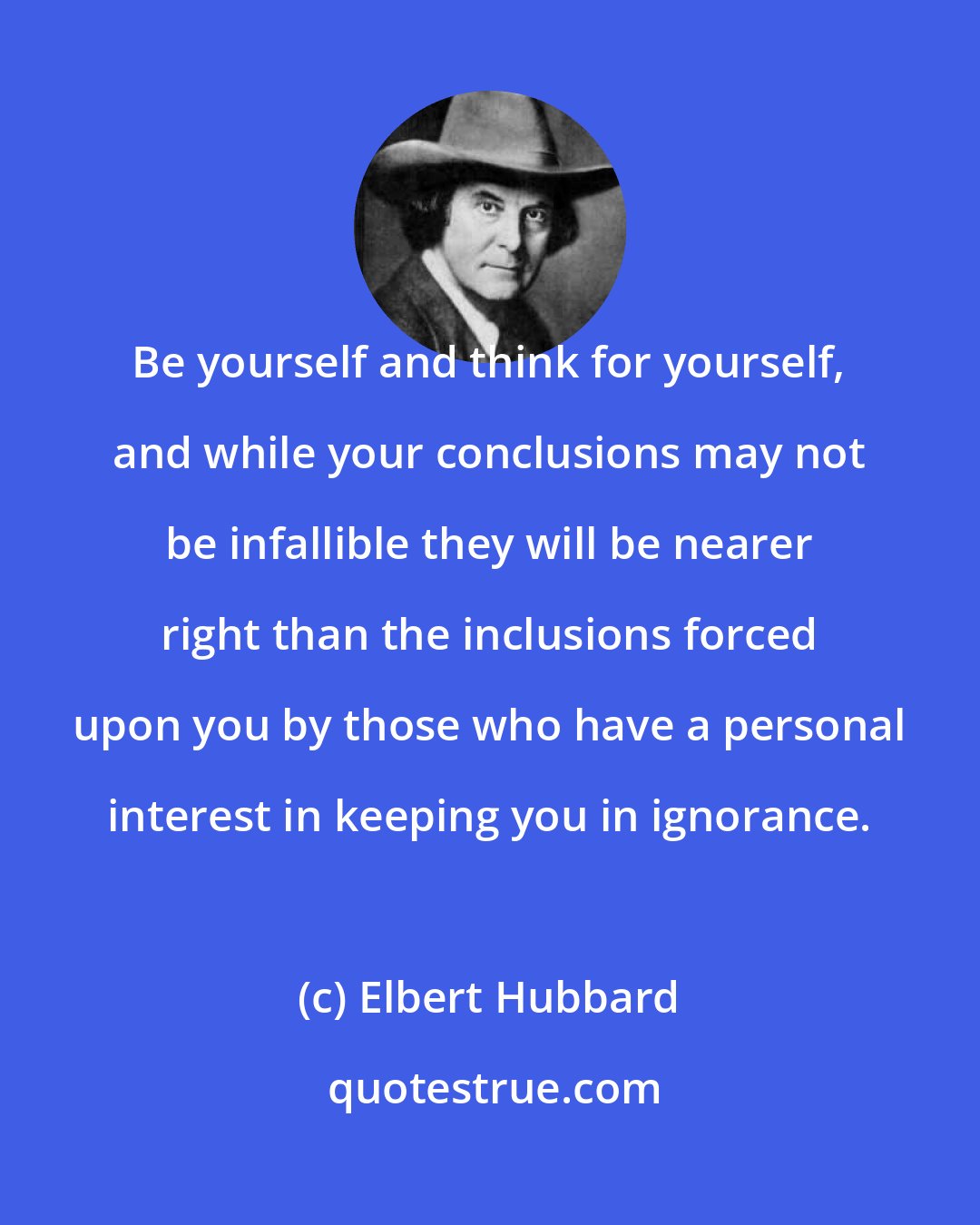 Elbert Hubbard: Be yourself and think for yourself, and while your conclusions may not be infallible they will be nearer right than the inclusions forced upon you by those who have a personal interest in keeping you in ignorance.