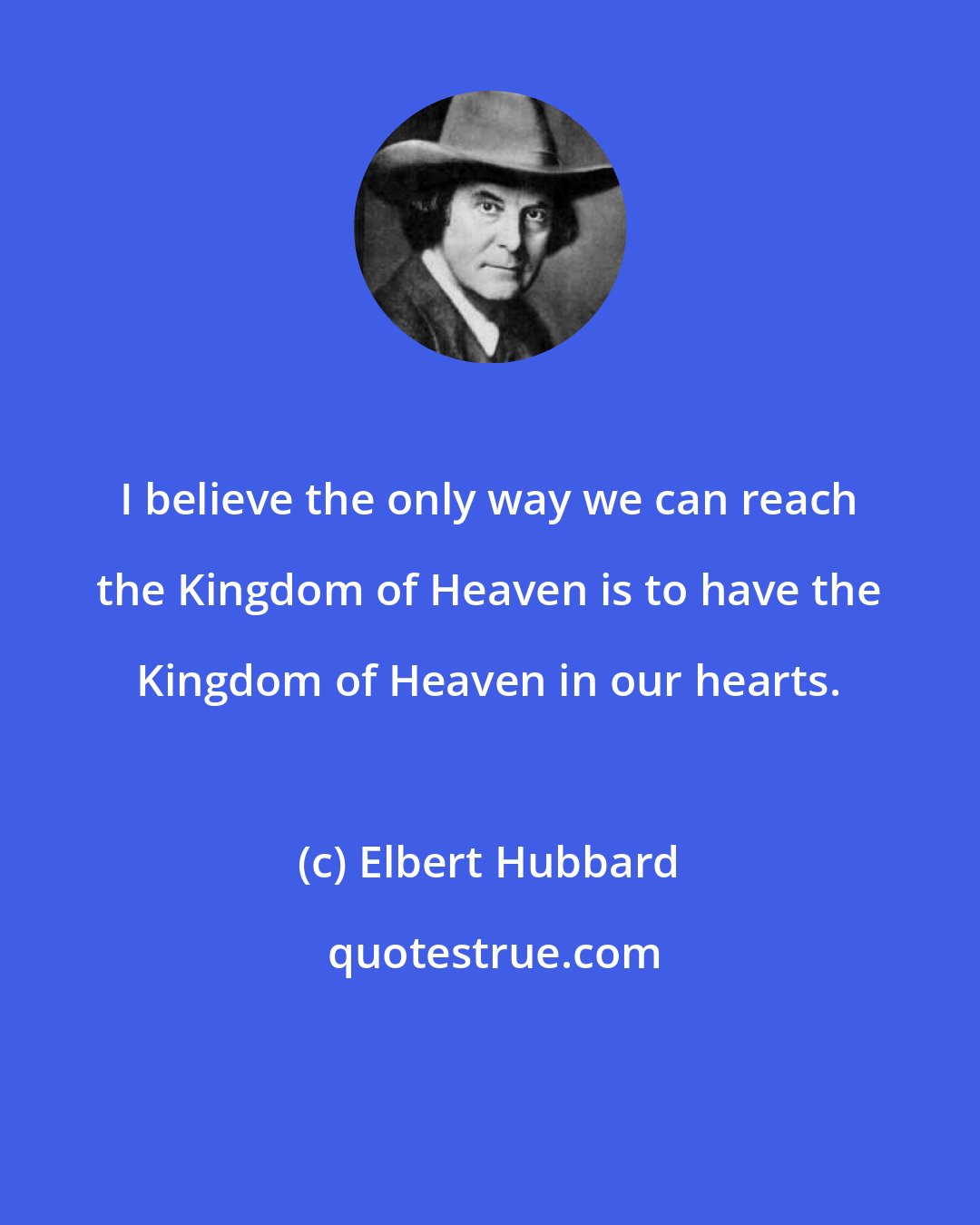 Elbert Hubbard: I believe the only way we can reach the Kingdom of Heaven is to have the Kingdom of Heaven in our hearts.