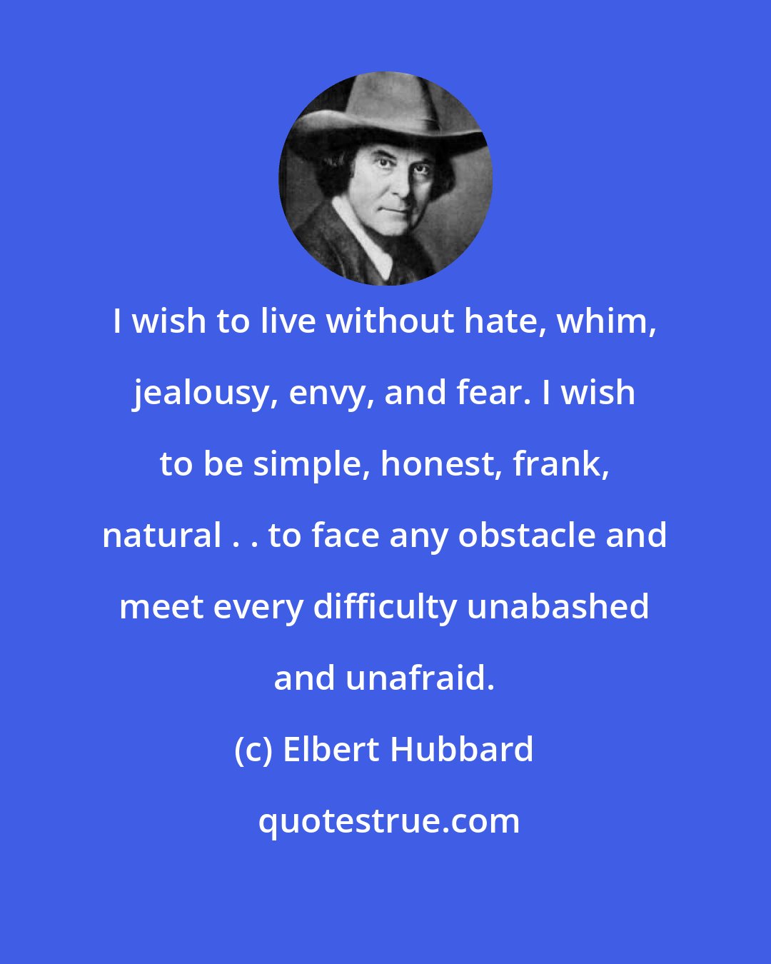 Elbert Hubbard: I wish to live without hate, whim, jealousy, envy, and fear. I wish to be simple, honest, frank, natural . . to face any obstacle and meet every difficulty unabashed and unafraid.