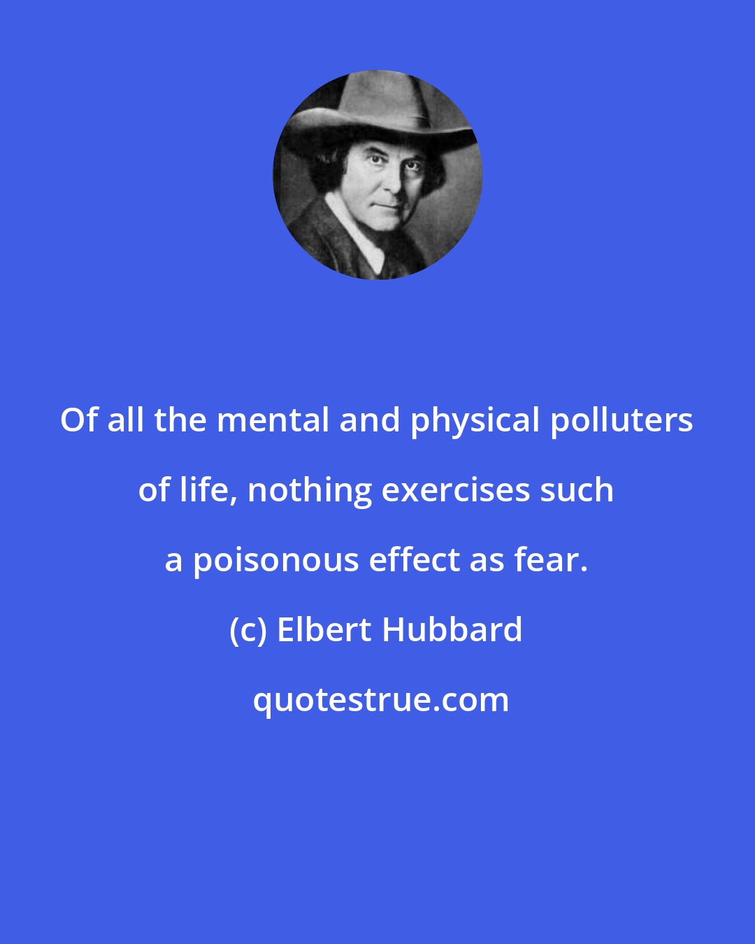 Elbert Hubbard: Of all the mental and physical polluters of life, nothing exercises such a poisonous effect as fear.