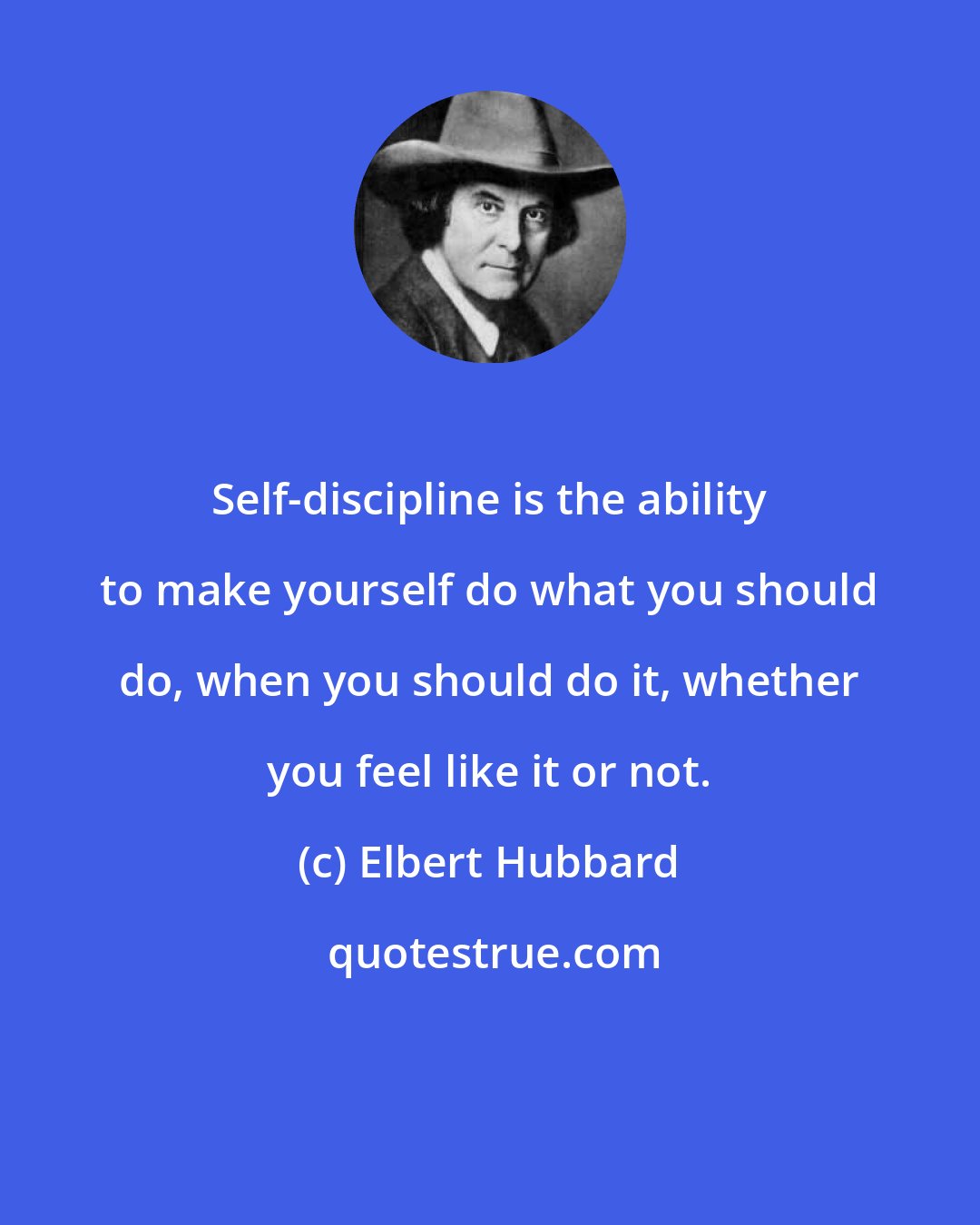Elbert Hubbard: Self-discipline is the ability to make yourself do what you should do, when you should do it, whether you feel like it or not.
