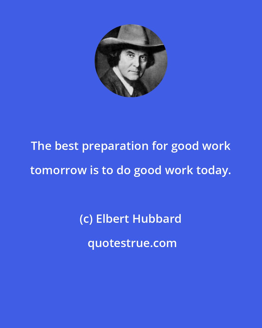 Elbert Hubbard: The best preparation for good work tomorrow is to do good work today.