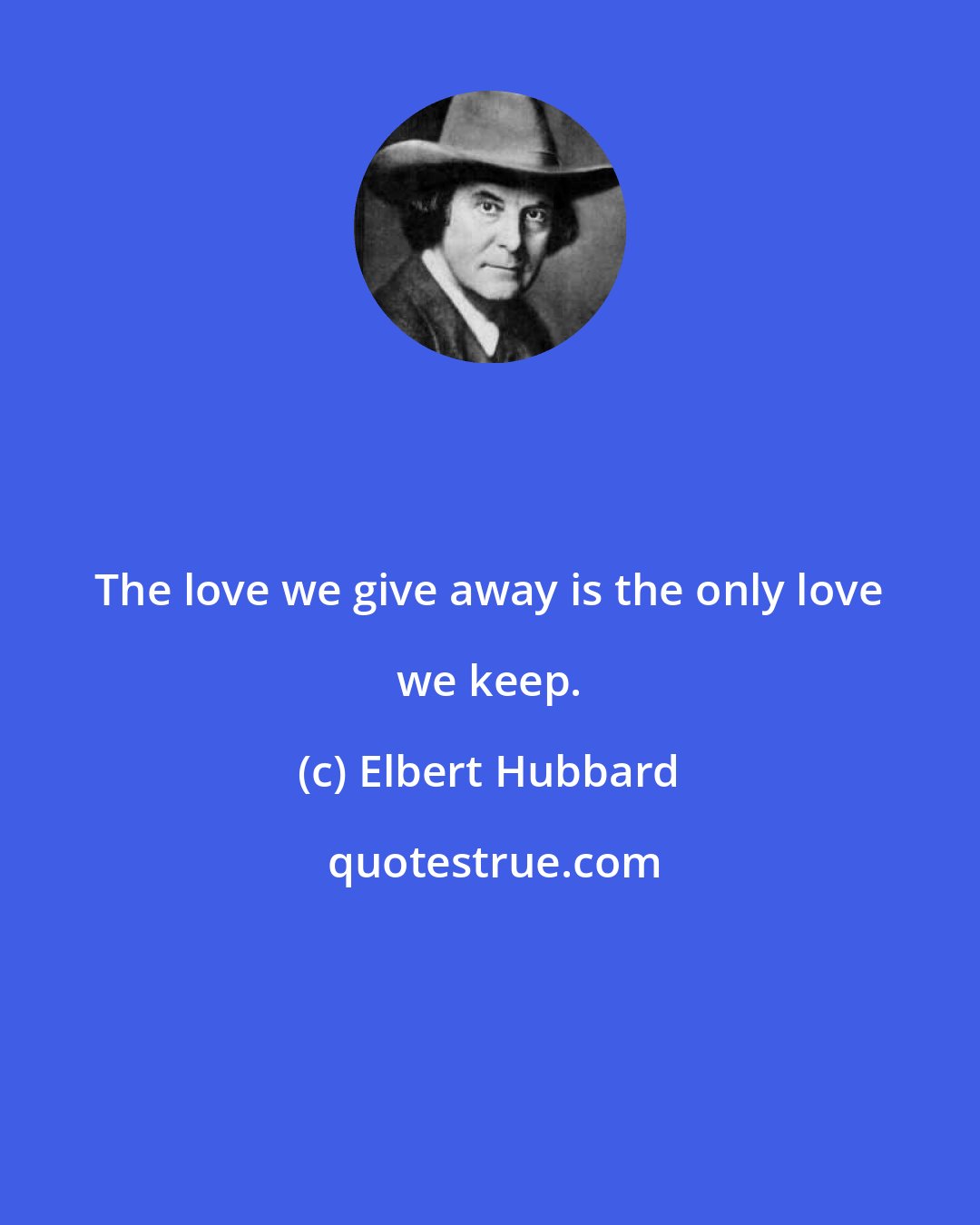 Elbert Hubbard: The love we give away is the only love we keep.