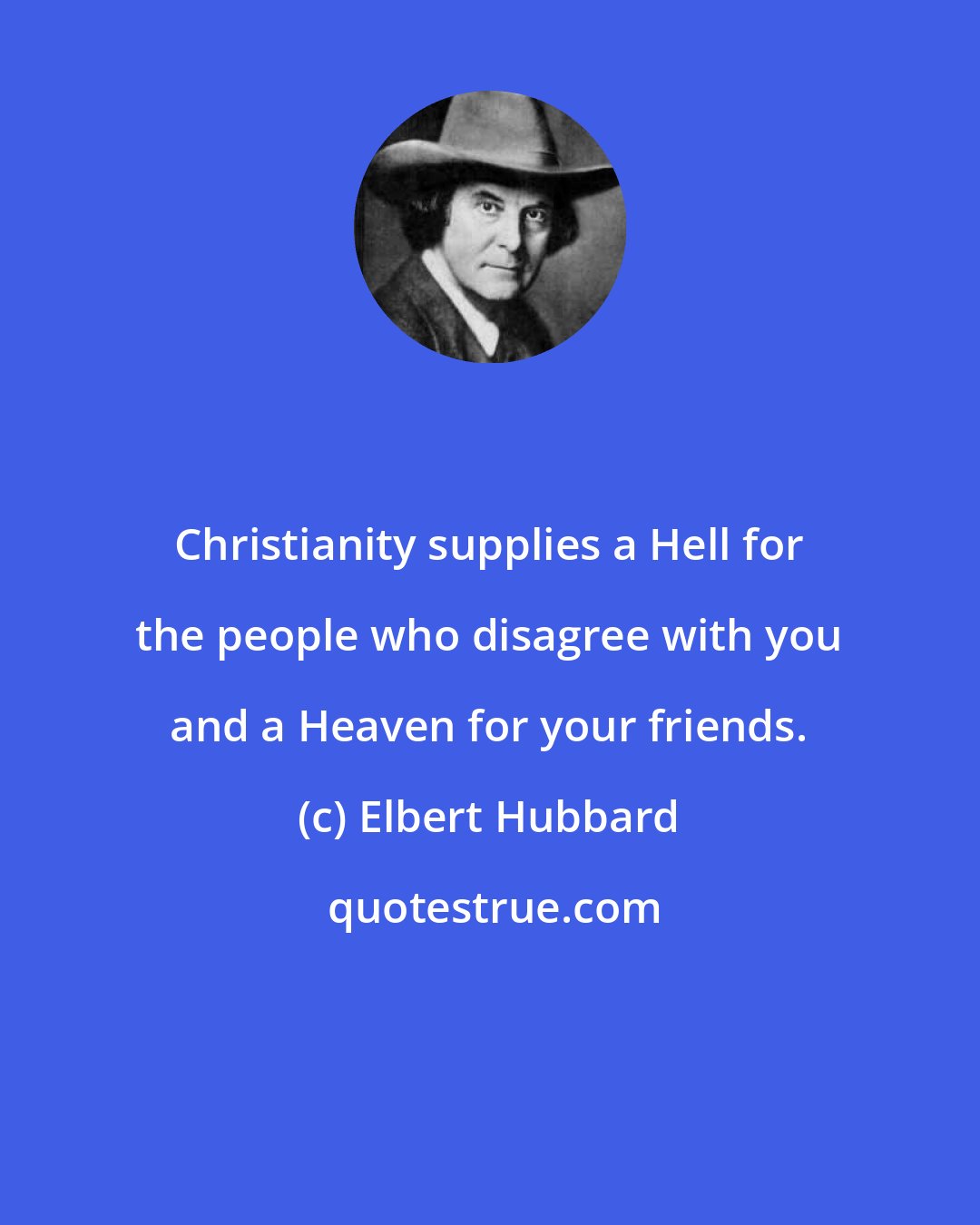 Elbert Hubbard: Christianity supplies a Hell for the people who disagree with you and a Heaven for your friends.