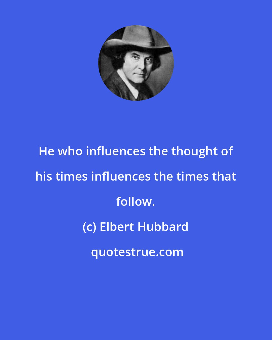 Elbert Hubbard: He who influences the thought of his times influences the times that follow.