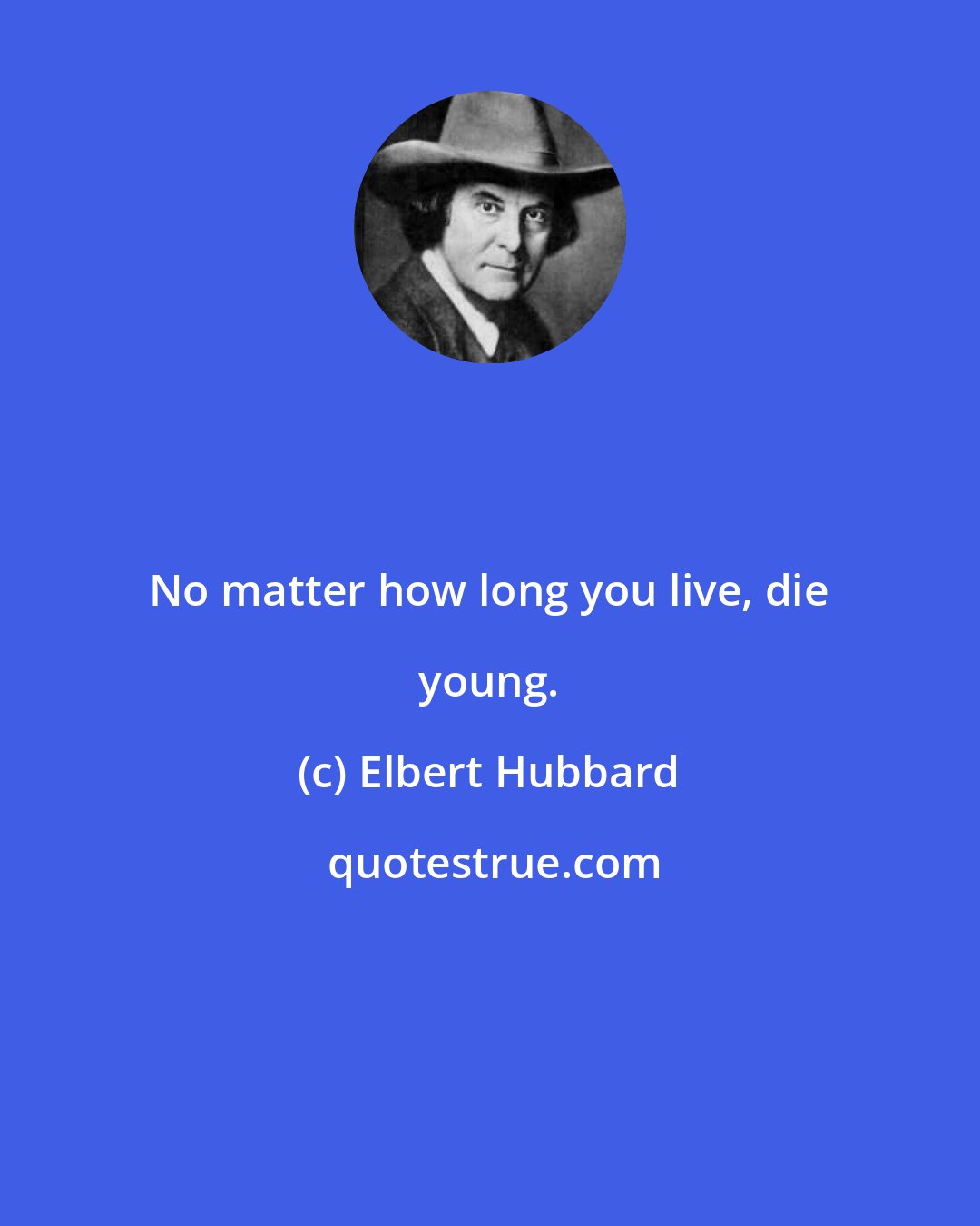 Elbert Hubbard: No matter how long you live, die young.