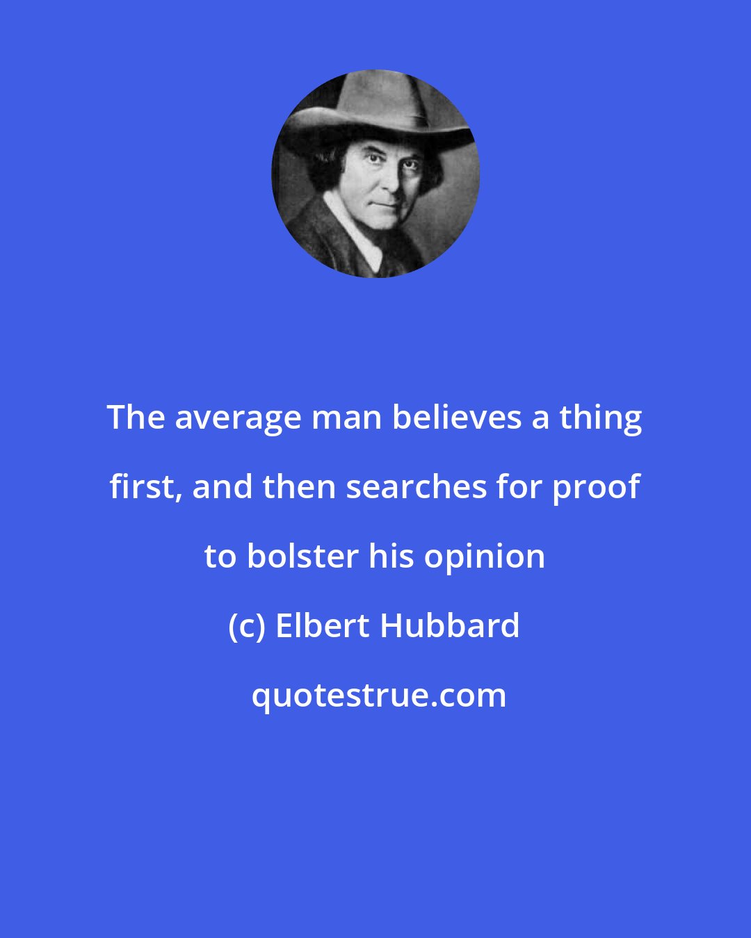 Elbert Hubbard: The average man believes a thing first, and then searches for proof to bolster his opinion