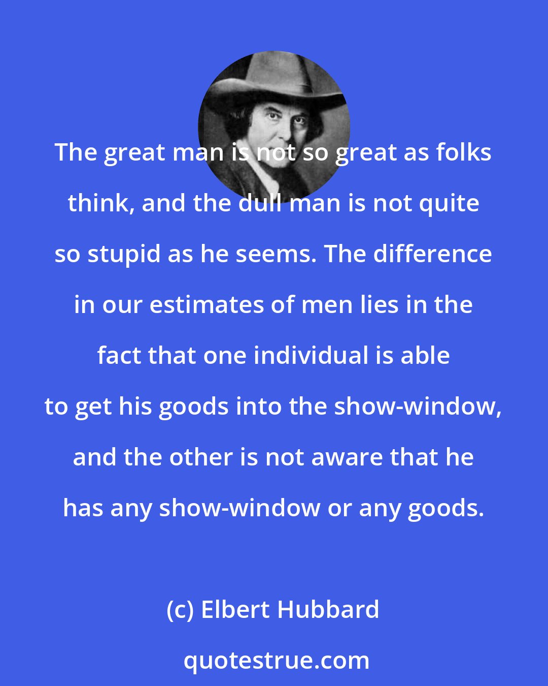 Elbert Hubbard: The great man is not so great as folks think, and the dull man is not quite so stupid as he seems. The difference in our estimates of men lies in the fact that one individual is able to get his goods into the show-window, and the other is not aware that he has any show-window or any goods.