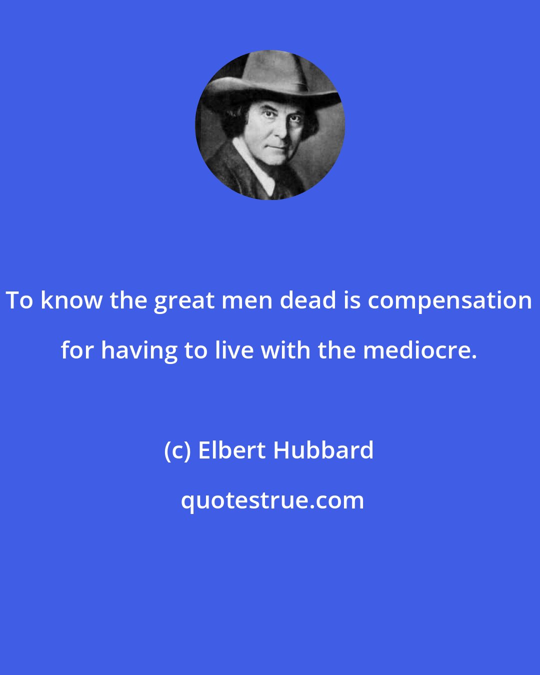 Elbert Hubbard: To know the great men dead is compensation for having to live with the mediocre.