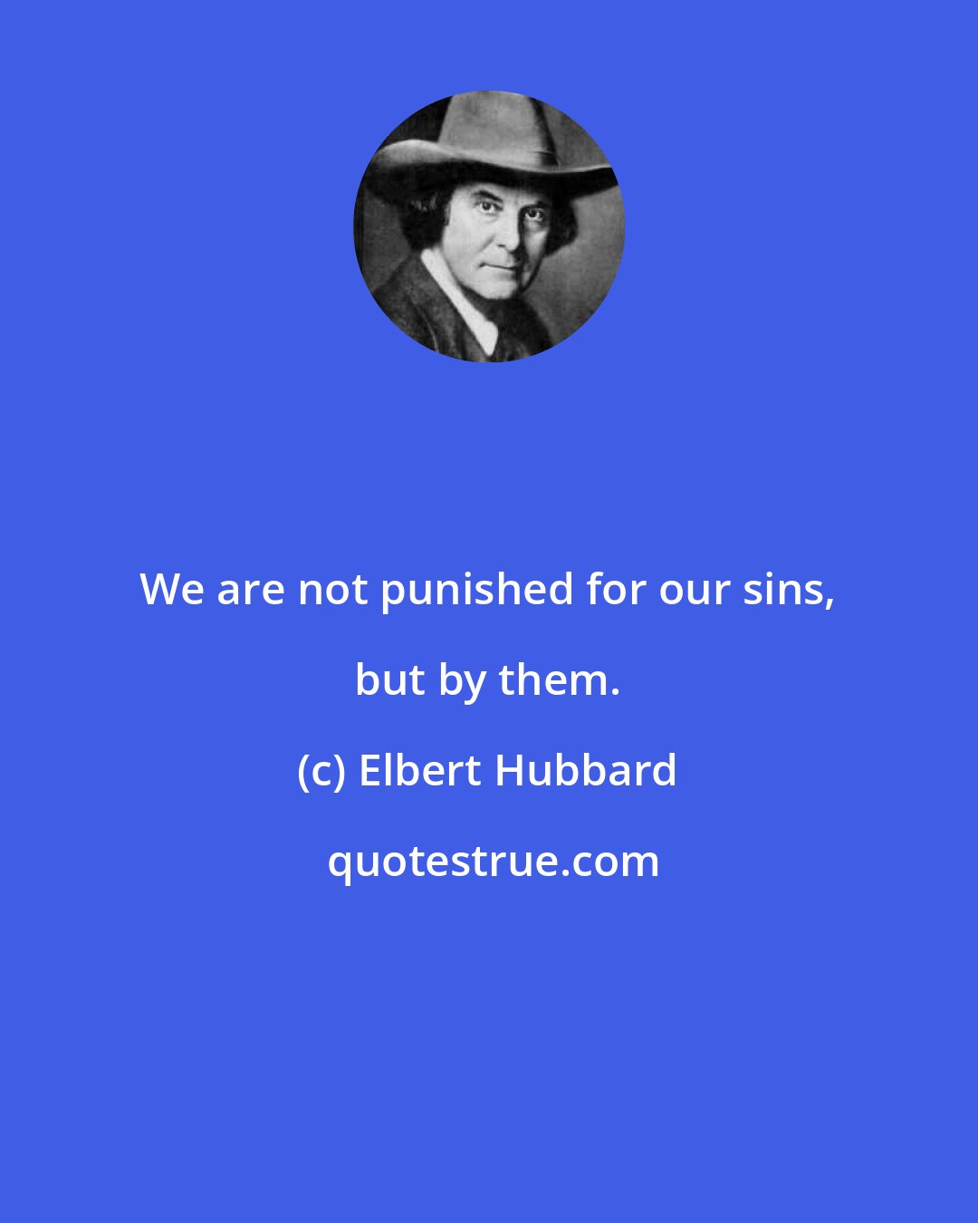 Elbert Hubbard: We are not punished for our sins, but by them.