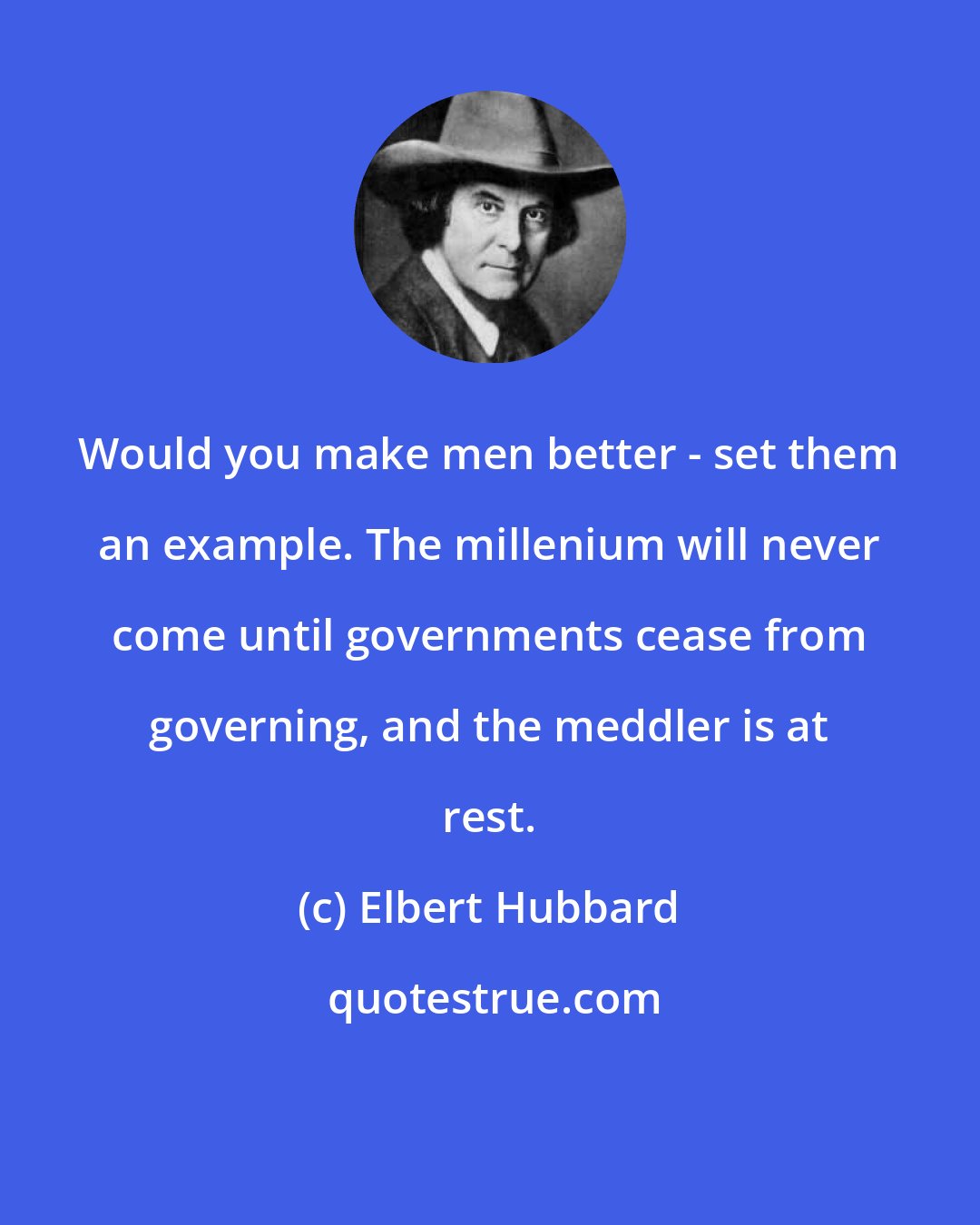 Elbert Hubbard: Would you make men better - set them an example. The millenium will never come until governments cease from governing, and the meddler is at rest.