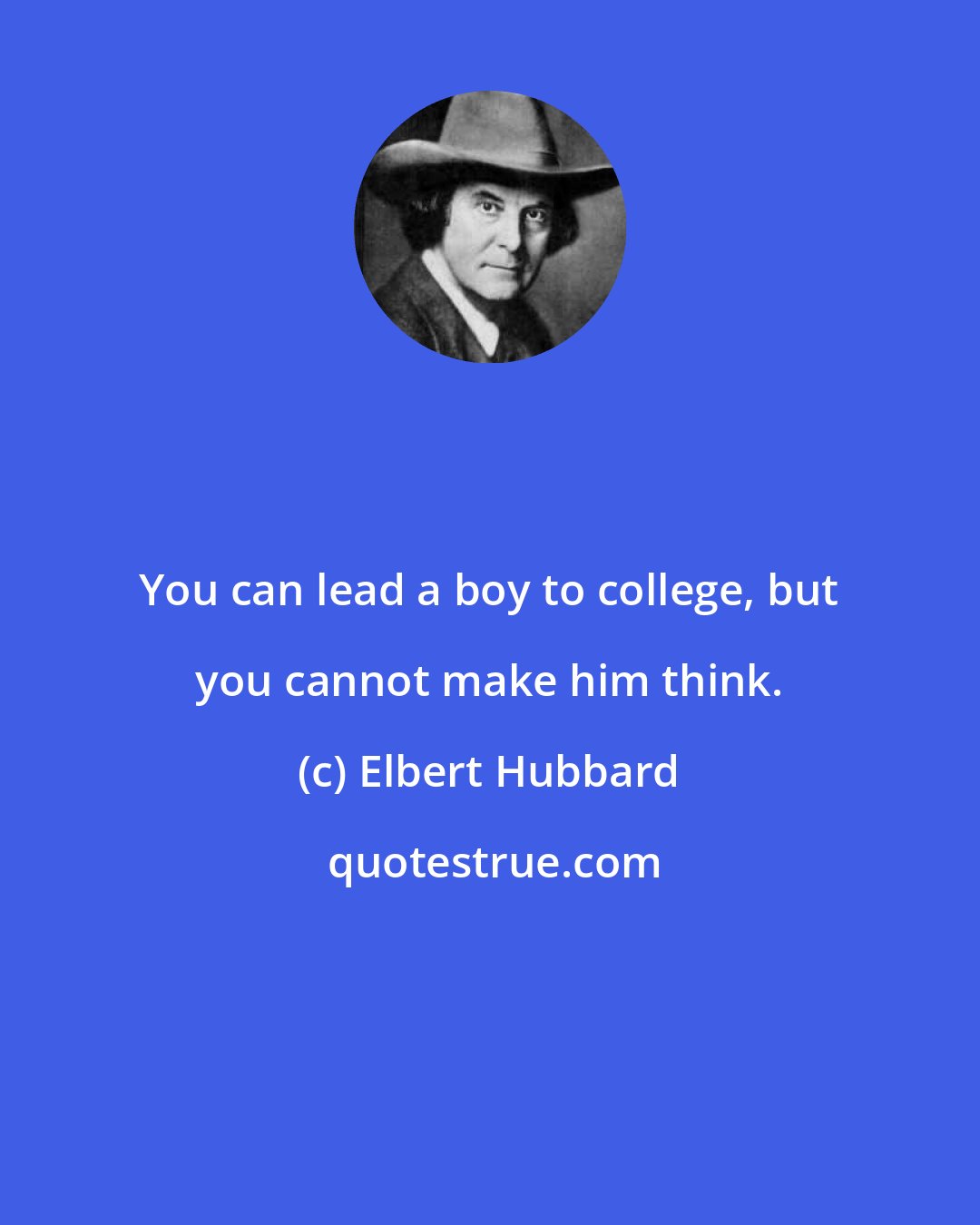 Elbert Hubbard: You can lead a boy to college, but you cannot make him think.