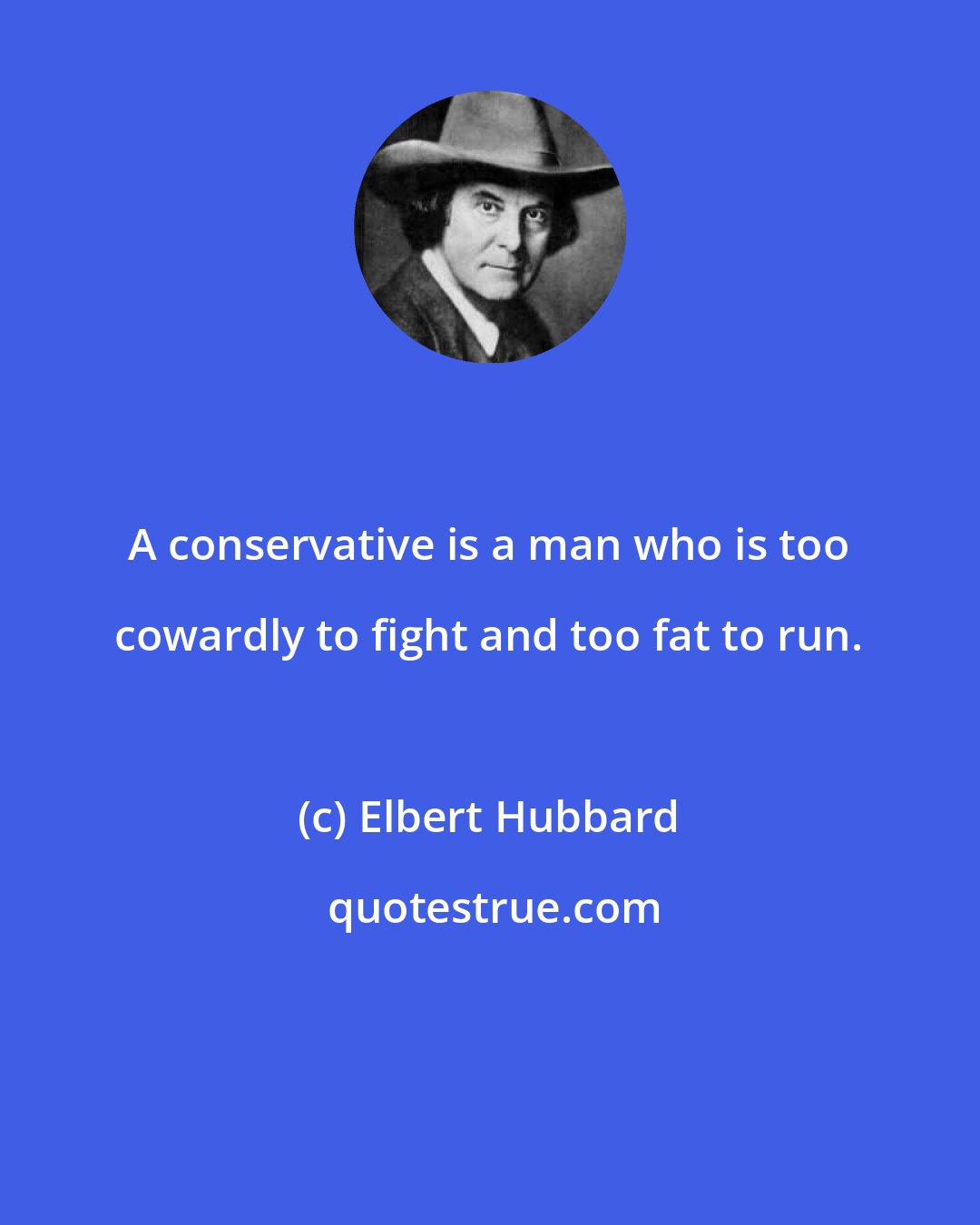 Elbert Hubbard: A conservative is a man who is too cowardly to fight and too fat to run.