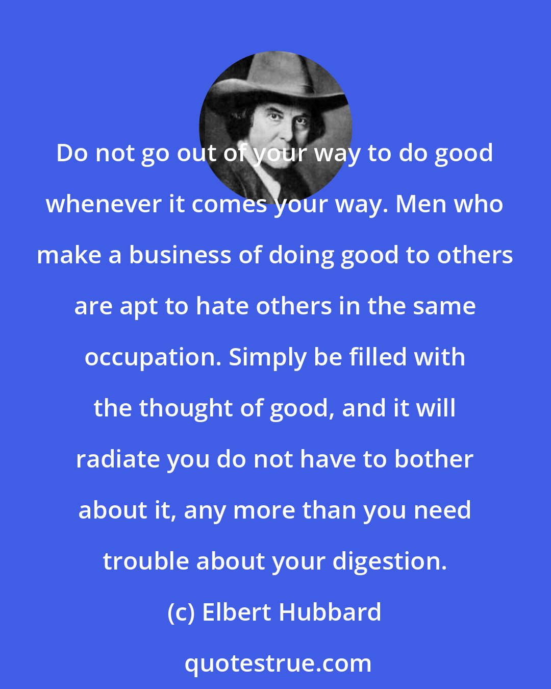 Elbert Hubbard: Do not go out of your way to do good whenever it comes your way. Men who make a business of doing good to others are apt to hate others in the same occupation. Simply be filled with the thought of good, and it will radiate you do not have to bother about it, any more than you need trouble about your digestion.