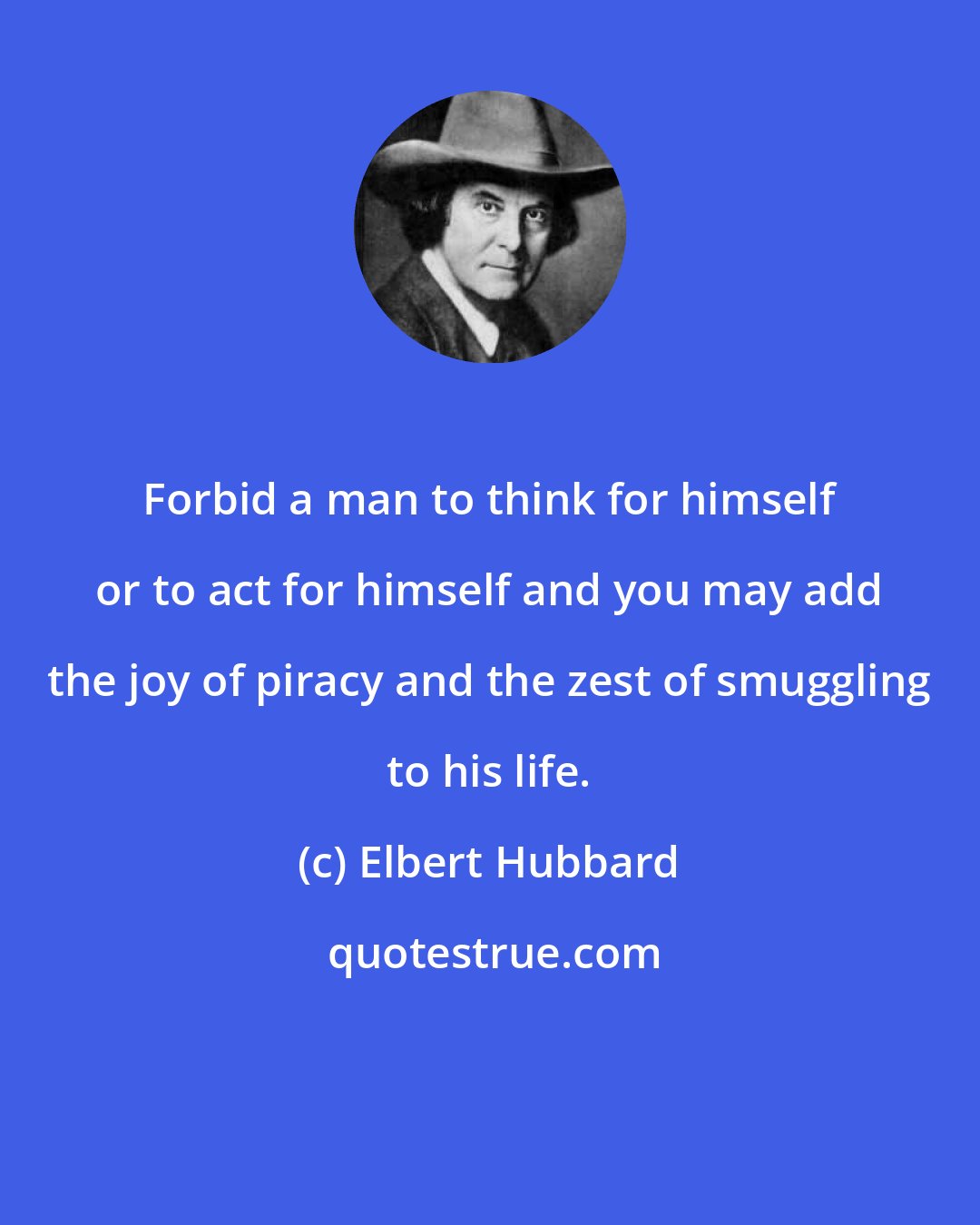 Elbert Hubbard: Forbid a man to think for himself or to act for himself and you may add the joy of piracy and the zest of smuggling to his life.